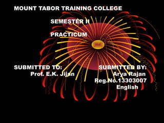 MOUNT TABOR TRAINING COLLEGE 
SEMESTER II 
PRACTICUM 
SUBMITTED TO: SUBMITTED BY: 
Prof. E.K. Jijan Arya Rajan 
Reg.No.13303007 
English 
 
