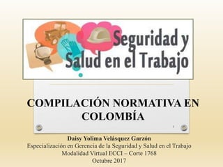 Daisy Yolima Velásquez Garzón
Especialización en Gerencia de la Seguridad y Salud en el Trabajo
Modalidad Virtual ECCI – Corte 1768
Octubre 2017
COMPILACIÓN NORMATIVA EN
COLOMBÍA
1
 
