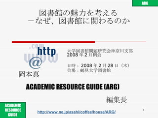 図書館の魅力を考える －なぜ、図書館に関わるのか 大学図書館問題研究会神奈川支部 2008 年 2 月例会 日時： 2008 年 2 月 28 日 （ 木 ） 会場：鶴見大学図書館 岡本真 ACADEMIC RESOURCE GUIDE (ARG) 編集長 http://www.ne.jp/asahi/coffee/house/ARG/ ARG ACADEMIC RESOURCE GUIDE  