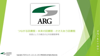 つながる図書館・未来の図書館・ささえあう図書館
前提としての最近の公共図書館事情
学
問
を
生
か
す
社
会
へ
Copyright アカデミック・リソース・ガイド株式会社 All Rights Reserved.
 