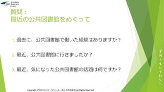 質問：
最近の公共図書館をめぐって
1. 過去に、公共図書館で働いた経験はありますか？
2. 最近、公共図書館に行きましたか？
3. 最近、気になった公共図書館の話題は何ですか？
学
問
を
生
か
す
社
会
へ
Copyright アカデミック・リソース・ガイド株式会社 All Rights Reserved.
 