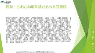 現状：おおむね増え続ける公共図書館
瀬戸内市（岡山県）、基山町（佐賀県）、伊予市（愛媛県）、竹田市（大分県）、大崎市（宮城県）、気
仙沼市（宮城県）、名取市（宮城県）、南三陸町（宮城県）、杵築市（大分県）、沖縄市（沖縄県）、豊
橋市（愛知県）、沖縄県、高知県・高知市、土佐市（高知県）、福智町（福岡県）、山形県、長崎県・大
村市、那須塩原市（栃木県）、板橋区（東京都）、荒川区（東京都）、大和市（神奈川県）、多賀城市
（宮城県）、砺波市（富山県）、高岡市（富山県）、守山市（滋賀県）、神奈川県、和歌山市（和歌山
県）、周南市（山口県）、都城市（宮崎県）、玉野市（岡山県）、真庭市（岡山県）、佐賀県、北見市
（北海道）、室蘭市（北海道）、名古屋市（愛知県）、日出町（大分県）、恩納村（沖縄県）、小諸市
（長野県）、明石市（兵庫県）、八千代市（千葉県）、小海町（長野県）、須賀川市（福島県）、鹿角市
（秋田県）、みよし市（愛知県）、港区（東京都）、太田市（群馬県）、女川町（宮城県）、高梁市（岡
山県）、石川県、小牧市（愛知県）、土浦市（茨城県）、小田原市（神奈川県）、北茨城市（茨城県）、
八尾市（大阪府）、熱海市（静岡県）、酒田市（山形県）、横手市（秋田県）、智頭町（鳥取県）、箕輪
町（長野県）、滝沢市（岩手県）、矢巾町（岩手県）、昭島市（東京都）、利府町（宮城県）、珠洲市
（石川県）、野々市市（石川県）、小矢部市（富山県）、安城市（愛知県）、白岡市（埼玉県）、埼玉県、
伊賀市（三重県）、札幌市（北海道）、紀の川市（和歌山県）、岐阜市（岐阜県）、富山市（富山県）、
宮古島市（沖縄県）、江東区（東京都）、新宮市（和歌山県）、浜松市（静岡県）、斜里町（北海道）、
東京都、小平市（東京都）、中城村（沖縄県）、桶川市（埼玉県）、上尾市（埼玉県）、米沢市（山形
県）、北九州市（福岡県）、北本市（埼玉県）、三木市（兵庫県）、高砂市（兵庫県）、西脇市（兵庫
県）、茂木町（栃木県）、新発田市（新潟県）、八郎潟町（秋田県）、釧路市（北海道）、菊池市（熊本
県）、日光市（栃木県）、大阪市（大阪府）、船橋市（千葉県）、東大阪市（大阪府）、島田市（静岡
県）、新富町（宮崎県）など
学
問
を
生
か
す
社
会
へ
Copyright アカデミック・リソース・ガイド株式会社 All Rights Reserved.
 
