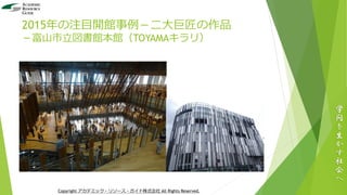 2015年の注目開館事例－二大巨匠の作品
－富山市立図書館本館（TOYAMAキラリ）
学
問
を
生
か
す
社
会
へ
Copyright アカデミック・リソース・ガイド株式会社 All Rights Reserved.
 