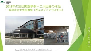 2015年の注目開館事例－二大巨匠の作品
－岐阜市立中央図書館（ぎふメディアコスモス）
学
問
を
生
か
す
社
会
へ
Copyright アカデミック・リソース・ガイド株式会社 All Rights Reserved.
 