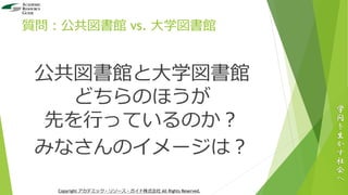 質問：公共図書館 vs. 大学図書館
公共図書館と大学図書館
どちらのほうが
先を行っているのか？
みなさんのイメージは？
学
問
を
生
か
す
社
会
へ
Copyright アカデミック・リソース・ガイド株式会社 All Rights Reserved.
 