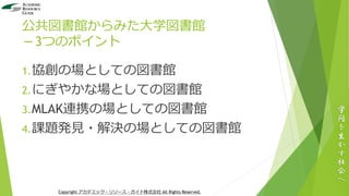 公共図書館からみた大学図書館
－3つのポイント
1.協創の場としての図書館
2.にぎやかな場としての図書館
3.MLAK連携の場としての図書館
4.課題発見・解決の場としての図書館
学
問
を
生
か
す
社
会
へ
Copyright アカデミック・リソース・ガイド株式会社 All Rights Reserved.
 