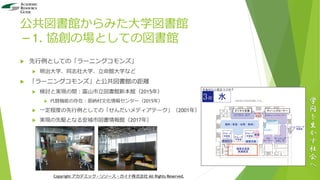 公共図書館からみた大学図書館
－1. 協創の場としての図書館
 先行例としての「ラーニングコモンズ」
 明治大学、同志社大学、立命館大学など
 「ラーニングコモンズ」と公共図書館の距離
 検討と実現の間：富山市立図書館新本館（2015年）
 代替機能の存在：恩納村文化情報センター（2015年）
 一定程度の先行例としての「せんだいメディアテーク」（2001年）
 実現の先駆となる安城市図書情報館（2017年）
学
問
を
生
か
す
社
会
へ
Copyright アカデミック・リソース・ガイド株式会社 All Rights Reserved.
 
