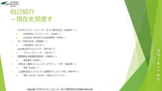自己紹介
－現在を見渡す
1. アカデミック・リソース・ガイド株式会社（2009年～ ）
 代表取締役／プロデューサー（2009年～）
 ACADEMIC RESOURCE GUIDE編集長（1998年～）
2. オーマ株式会社（2008年～）
 代表取締役（2011年～）
3. saveMLAKプロジェクト（2011年～）
 プロジェクトリーダー（2011年～）
4. 図書館総合展運営委員会（1998年～）
 運営委員（2008年～）
5. NPO法人横浜コミュニティデザイン・ラボ（2004年～）
 理事（2010年～）
6. 公益財団法人シャンティ国際ボランティア会（1981年～）
 理事（2013年～2015年）※現在はアドバイザー
学
問
を
生
か
す
社
会
へ
Copyright アカデミック・リソース・ガイド株式会社 All Rights Reserved.
 