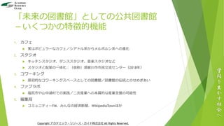 「未来の図書館」としての公共図書館
－いくつかの特徴的機能
1. カフェ
 実はポピュラーなカフェ／シアトル系からメルボルン系への進化
2. スタジオ
 キッチンスタジオ、ダンススタジオ、音楽スタジオなど
 スタジオと配架の一体化：（仮称）須賀川市市民交流センター（2018年）
3. コワーキング
 原初的なコワーキングスペースとしての図書館／図書館の伝統とのせめぎあい
4. ファブラボ
 塩尻市や山中湖村での実践／二次産業への本質的な産業支援の可能性
5. 編集局
 コミュニティーFM、みんなの経済新聞、WikipediaTownほか
学
問
を
生
か
す
社
会
へ
Copyright アカデミック・リソース・ガイド株式会社 All Rights Reserved.
 