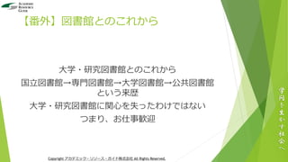 【番外】図書館とのこれから
大学・研究図書館とのこれから
国立図書館→専門図書館→大学図書館→公共図書館
という来歴
大学・研究図書館に関心を失ったわけではない
つまり、お仕事歓迎
学
問
を
生
か
す
社
会
へ
Copyright アカデミック・リソース・ガイド株式会社 All Rights Reserved.
 