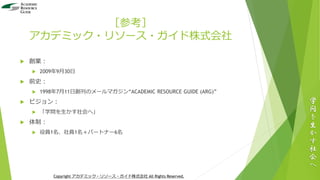 ［参考］
アカデミック・リソース・ガイド株式会社
 創業：
 2009年9月30日
 前史：
 1998年7月11日創刊のメールマガジン“ACADEMIC RESOURCE GUIDE (ARG)”
 ビジョン：
 「学問を生かす社会へ」
 体制：
 役員1名、社員1名＋パートナー6名
学
問
を
生
か
す
社
会
へ
Copyright アカデミック・リソース・ガイド株式会社 All Rights Reserved.
 