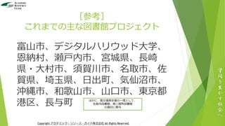 ［参考］
これまでの主な図書館プロジェクト
富山市、デジタルハリウッド大学、
恩納村、瀬戸内市、宮城県、長崎
県・大村市、須賀川市、名取市、佐
賀県、埼玉県、日出町、気仙沼市、
沖縄市、和歌山市、山口市、東京都
港区、長与町
学
問
を
生
か
す
社
会
へ
Copyright アカデミック・リソース・ガイド株式会社 All Rights Reserved.
ほかに、震災復興支援の一環として、
名取市図書館、南三陸町図書館
の復旧に関与
 