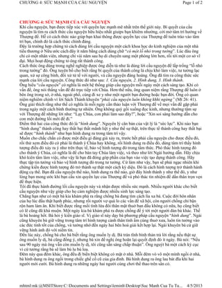 CHƯƠNG 4: SỨC MẠNH CỦA CẦU NGUYỆN                                                             Page 1 of 2



CHƯƠNG 4: SỨC MẠNH CỦA CẦU NGUYỆN
Khi cầu nguyện, bạn được tiếp xúc với quyền lực mạnh mẽ nhất trên thế giới này. Bí quyết của cầu
nguyện là tìm ra cách thức cầu nguyện hữu hiệu nhất giuips bạn khiêm nhường, cởi mở tâm trí hướng về
Thượng đế. Hễ có cách thức nào giúp bạn khai thông được quyền lực của Thượng đế tuôn trào vào tâm
trí bạn, chính đó là cách thức chính đáng.
Đây là trường hợp chứng tỏ cách dùng lời cầu nguyện một cách khoa học do kinh nghiệm của một nhà
tiểu thương ở Nữu ước cách đây ít năm bằng cách dùng chữ “có một lỗ nhỏ trong tường”. Lúc đâu ông
chỉ có một nhân viên, nhưng chỉ vài năm sau họ di chuyển sang một phòng lớn hơn, rồi tới một cơ sở vĩ
đại. Mọi hoạt động chứng tỏ ông rất thành công.
Cách thức ông dùng trong nghề nghiệp được ông diễn tả như là dùng lời cầu nguyện để lấp trống “lỗ nhỏ
trong tường” đó. Ông tuyên bố cho biết rằng bí quyết của thành công là chịu khó làm việc, tư tưởng lạc
quan, xử sự công bình, đối xử tử tế với người, và cầu nguyện đàng hoàng. Ông đã tìm ra công thức sức
mạnh của lời cầu nguyện. Công thức đó như sau: 1. Cầu nguyện, 2. Hình dung, 3. Hình thành.
Ông hiểu “cầu nguyện” có nghĩa là môt hệ thống giúp cầu nguyện mỗi ngày một cách sáng tạo. Khi có
vấn đề, ông nói thẳng vấn để đó trực tiếp với Chúa. Hơn thế nữa, ông quan niệm rằng Thượng đế luôn ở
bên ông trong sở, ở nhà, ngoài phố, cùng đi xe y như một người bạn đường hoặc bạn đời. Ông có quan
niệm nghiêm chỉnh vì lời Sách Thánh khuyên “phải cầu nguyện luôn không khhi ngừng” (Mt 26: 41).
Ông giải thích rằng như thế có nghĩa là mỗi ngày cần thảo luận với Thượng đế về mọi vấn đề gặp phải
trong ngày một cách bình thường tự nhiên. Ông không quỳ gối xuống đọc kinh, nhưng thường tâm sự
với Thượng đế những lời như: “Lạy Chúa, con phải làm sao đây?”, hoặc “Xin soi sáng hướng dẫn cho
con một đường lối mới để đi.”
Điểm thứ hai của công thức đó là “hình dung”. Nguyên lý căn bản của vật lý là “sức lực”. Khi nào bạn
“hình dung” thành công hay thất bại thất mãnh liệt y như thể sự thật, trên thực tế thành công hay thất bại
sẽ được “hình thành” như bạn hình dung ra trong tâm trí vậy.
Muốn cho chắc chắn có được một điều gì đáng giá xảy ra, trước hết phải cầu nguyện cho được điều đó,
rồi thử xem điều đó có phải là thánh ý Chúa hay không, rồi hình dung ra điều đó, dùng tâm trí thấy hình
tượng điều đó xảy ra ý như trên thực tế, bảo vệ hình tượng đó trong tâm thức. Phó thác hình tượng đó
cho thánh ý Chúa, có nghĩa là để cho bàn tay Chúa làm việc, và theo như lời Ngài hướng dẫn. Hãy chịu
khó kiên tâm làm việc, như vậy là bạn đã đóng góp phần của bạn vào việc tạo dựng thành công. Hãy
thực tập tin tưởng và bảo vệ hình tượng đó trong tư tưởng. Cứ làm như vậy, bạn sẽ phải ngạc nhiên khi
chứng kiến được hình tượng đó trở thành sự thật một cách kỳ diệu. Đó là cách hình tượng trở thành hành
động cụ thể. Bạn đã cầu nguyện thế nào, hình dung ra thế nào, giờ đây hình thành y như thế đó, y như
lòng bạn mong ước khi bạn cầu xin quyền lực của Thượng đế và phó thác tín nhiệm để dấn thân trọn vẹn
để thực hiện.
Tôi đã thực hành đường lối cầu nguyện này và nhận được nhiều sức mạnh. Nhiều người khác cho biết
cầu nguyện như vậy giúp cho họ cảm nghiệm được nhiều sinh lực sáng tạo.
Chẳng hạn như có một bà kia khám phá ra rằng chồng bà đang tìm cách lìa xa bà. Cuộc đời hôn nhân
của họ lúc đầu thật hạnh phúc, nhưng rồi người vợ quá lo các vấn đề xã hội, còn người chồng chỉ bận
rộn ham làm ăn. Khi biết được rằng mối tình lứa đôi thân mật thuở ban đầu không cò nữa, họ cũng biết
có lẽ cũng đã khá muộn. Một ngày kia bà khám phá ra được chồng để ý tới một người đàn bà khác. Thế
là bà hoảng hốt. Bà hỏi ý kiến giáo sĩ. Vị giáo sĩ này dạy bà phương pháp cầu nguyện “hình dung”. Ngài
cũng khuyên bà giữ vững trong tâm trí hình tượng cảnh thân tình ấm cúng thuở xưa, luôn tin tưởng vào
các đức tính tốt của chồng, và tưởng nhớ đến ngày hai bên hoà giải kết hợp lại. Ngài khuyên bà cứ giữ
vững hình ảnh đó với niềm tin.
Đến lúc này, chồng bà cho bà biết rằng ông muốn ly dị. Bà trán tĩnh bình thản trả lời rằng nếu thật sự
ông muốn ly dị, bà cũng đồng ý, nhưng bà xin đề nghị ông hoãn lại quyết định đó ít ngày. Bà nói: “Nếu
sau 90 ngày mà ông vẫn còn muốn ly dị, tôi cũng sẵn sàng chấp thuận”. Ông nguýt bà một cách kỳ cục
vì cứ tưởng rằng bà sẽ làm bù lu bù loa.
Đêm này qua đêm khác, ông đều đi biền biệt không có mặt ở nhà. Mỗi đêm vò võ một mình ngồi ở nhà,
bà hình dung ra ông ngồi trong chiếc ghế cổ cũ của gia đình. Bà hình dung ra ông lau bát đĩa khi hai
người mới cưới. Bà hình dung ra những ngày hai người cùng chơi thể thao trên sân cỏ.




mhtml:mk:@MSITStore:C:Documents and SettingsleminhDesktopSuc Manh Cua Tu Tu...               4/5/2013
 