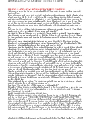 CHƯƠNG 5: LÀM SAO TẠO DỰNG ĐƯỢC HẠNH PHÚC CHO CHÍNH                                          Page 1 of 2



CHƯƠNG 5: LÀM SAO TẠO DỰNG ĐƯỢC HẠNH PHÚC CHO CHÍNH
Ai là người có quyền làm cho bạn vui sướng hay khổ sở? Thưa: người đó không phải là ai khác ngoài
chính mình bạn.
Trong một chương trình truyền hình, người điều khiển chương trình mời một cụ già phát biểu cảm tưởng
về cuộc sống. Quả thật đây là một cụ già hiếm có. Tất cả những điều cụ phát biểu chỉ là bộc trực đột
xuất hoàn toàn, không có đắn đo suy nghĩ chuẩn bị gì trước. Tất cả những lời nói, những cảm tưởng đều
phát xuất từ con người hớn hở vui tươi và hạnh phúc. Bất cứ điều gì cụ nói cũng tỏ ra cụ rất chân thành
cởi mở, đúng lúc, thích hợp làm cho cử toạ cười vui thoải mái. Dĩ nhiên ai cũng thích cụ. Người điều
khiển chương trình cùng vui hưởng những lời nói, những cảm nghĩ với mọi người và rất cảm phục cụ
già.
Cuối cùng ông hỏi cụ già lý do gì đã giúp cụ được an vui hạnh phúc như vậy. Ông gợi ý: “Chắc thế nào
cụ cũng phải có một bí quyết kỳ diệu để sống an vui hạnh phúc chứ?”
Cụ già trả lời: “Đâu có. Tôi chẳng có bí quyết gì hết. Nếu có phải là bí quyết gì đi chăng nữa, việc đó
cũng dễ như trở bàn tay, như uống nước lã vậy thôi. Khi tôi thức dậy mỗi buổi sáng, tôi chỉ có 2 điều để
lựa chọn: một là sống an vui hạnh phúc, hai là sống lầm than khổ sở. Dĩ nhiên tôi đã chọn sống an vui
hạnh phúc”.
Lời nhận xét của cụ già nghe có vẻ tầm thường giả tạo, nhưng tôi nhớ lại lời Tổng thống Abraham
Lincoln, một người được công nhận là không giả tạo, không đóng kịch. Tổng thống Lincoln nói: “Tâm
trí muốn an vui hạnh phúc bao nhiêu, ta được an vui hạnh phúc bấy nhiêu.”
Nếu ai muốn sống lầm than khổ sở, đương nhiên sẽ bị lầm than khổ sở. Đó là bí quyết dễ thực hiện nhất
trên đời này. Nếu bạn muốn sống lầm than khổ sở, xin bạn cứ đi nói với hết người này đến người kia
rằng chuyện gì cũng bị xui xẻo hư hỏng hết, không có gì là được vừa ý: tất nhiên bạn chắc chắn sẽ trở
nên bất hạnh. Còn nếu bạn tự nhủ lòng mình rằng bạn muốn sống an vui hạnh phúc vì cuộc sống dễ
dàng thoải mái, mọi sự diễn tiến tốt đẹp, tôi xin đoan chắc bạn sẽ được như ý sở nguyện. Muốn được an
vui hạnh phúc, xin bạn hãy giữ tâm hồn trong sạch, để bạn có thể nhận được tình tứ rung cảm trong
những công việc thường ngày, cảm nhận được nhịp tim trẻ thơ đập, và tinh thần đơn sơ.
Nhiều người đã tự tạo bất hạnh cho chính mình. Dĩ nhiên không phải mối bất hạnh nào cũng là do chính
mình tự tạo ra cho mình, bởi lẽ hoàn cảnh sống, môi trường xã hội cũng gây nên không ít những khốn
khó cho chúng ta. Tuy nhiên phải công nhận rằng một phần lớn chúng ta đã thu lượm và liên kết các yếu
tố làm cho chúng ta bất hạnh qua tư tưởng, lời nói và tâm tình thái độ. Bất cứ ai muốn hạnh phúc cũng
có thể học biết cách thức để được hạnh phúc, miễn là áp dụng thực tế vào cuộc sống mỗi ngày.
Nếu như tư tưởng là yếu tố quyết định an vui hạnh phúc của chúng ta, điều cần thiết là chúng ta phải loại
bỏ tất cả những tư tưởng làm chúng ta chán nản ngã lòng. Giai đoạn thứ nhất là phải quyết tâm dứt khoát
như vậy. Giai đoạn thứ hai là áp dụng kỹ thuật đơn giản mà tôi đã đề nghị với nhà thương gia. Điều làm
khổ ông nhất là vì ông cứ theo khôn mẫu các tư tưởng yếm thế bi quan. Ông cần nhiều ánh sáng đức tin
soi chiếu thật dồi dào.
Vì thế tôi đã mạnh dạn nói với ông: “Chỉ khi nào ông muốn hết khốn nạn khổ sở mà được an vui hạnh
phúc, tôi mới có thể đưa ra một giải pháp cứu giúp ông”.
Ông tò mò: “Ông mà làm được gì? Phải chăng ông có tài làm phép lạ?”
Tôi trả lời: “Không, tôi không có tài làm phép lạ, nhưng tôi sẽ đưa ông tới gặp Đấng có quyền làm phép
lạ: Ngài sẽ gột bỏ hết mọi nỗi lo âu bất hạnh của ông, và sẽ cho ông một nếp sống mới. Tôi dám quả
quyết bảo đảm với ông như vậy”.
Sau khi chấm dứt những lời đó, chúng tôi từ giã nhau.
Dĩ nhiên người thương gia này trở nên tò mò, nên sau đó, ông tiếp xúc với tôi, và tôi đã tặng ông cuốn
sách nhỏ của tôi với tựa đề “THOUGHTS CONDITIONERS” (NHỮNG ĐIỀU KIỆN ĐỂ SUY TƯ).
Cuốn sách nhỏ này gồm có 40 tư tưởng giúp bạn suy tư lành mạnh và yêu đời. Cuốn sách nhỏ mọn này
có thể bỏ tuius được, nên tôi đề nghị ông đem theo trong mình luôn, để dễ đọc đi đọc lại, và tôi khuyên
ông mỗi ngày chỉ nên dùng một tư tưởng để suy tư, cứ như vậy cho đủ 40 ngày. Tôi cũng đề nghị ông
nên cố gắng học thuộc lòng từng tư tưởng một, và cố gắng dùng hình ảnh để diễn tả biểu lộ tư tưởng
lành mạnh trong tâm trí. Tôi bảo đảm với ông rằng nếu ông theo đúng chương trình đó, những tư tưởng
lành mạnh sẽ xua đuổi hết những tư tưởng bệnh hoạn đã làm ông mất vui, làm tiêu tán nghị lực và không




mhtml:mk:@MSITStore:C:Documents and SettingsleminhDesktopSuc Manh Cua Tu Tu...              4/5/2013
 