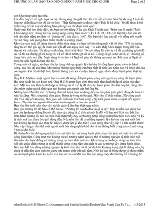 CHƯƠNG 5: LÀM SAO TẠO DỰNG ĐƯỢC HẠNH PHÚC CHO CHÍNH                                            Page 2 of 2



còn khả năng sáng tạo nữa.
Lúc đầu ông có vẻ nghi ngờ do dự, nhưng ông cũng đã theo lời chỉ dẫn của tôi. Sau đó khoảng 3 tuần lễ,
ông gọi điện thoại cho tôi và reo lên: “Thật không ngờ lại được việc! Thật là kỳ diệu! Tôi đã thoát khỏi
tình trạng bế tắc mà tôi không bao giờ ngờ có thể được như vậy”.
Ngày mai khi bạn thức dậy, xin bạn nói lớn tiếng 3 lần câu Sách Thánh sau: “Hôm nay là ngày Thiên
Chúa dựng nên, chúng tôi vui mừng sung sướng triền miên” (Tv 118: 24). Chỉ xin bạn hãy đọc câu đó
với tâm tình riêng tư, thay vì “chúng tôi”, hãy đọc là “tôi”. Xin bạn hãy đọc câu đó với tiếng nói mạnh
mẽ, rõ ràng, với giọng điệu nhấn mạnh và cương quyết.
Khi sửa soạn mặc đồ cũng như ăn điểm tâm sáng, xin bạn nói lớn tiếng một vài lời như: “Tôi tin tưởng
rằng tôi có thể giải quyết được các vấn đề của ngày hôm nay. Tôi cảm thấy khoẻ mạnh trong thể xác,
tâm trí và tình cảm. Tôi được sinh sống: thật là kỳ diệu! Tôi xin dâng lời cảm tạ về tất cả những gì tôi đã
có, về tất cả những gì tôi đang có, và về tất cả những gì tôi sẽ có. Chẳng có gì là đổ vỡ cả, vì Thượng đế
đang hiện diện nơi đây: Ngài đang ở với tôi, và Ngài sẽ giúp tôi thông qua mọi sự. Tôi cảm tạ Ngài về
mọi ơn lành Ngài đã ban cho tôi.”
Trong suốt cả ngày, xin bạn hãy áp dụng những nguyên lý căn bản để sống hạnh phúc vào các hành
động, các thái độ của bạn. Một trong những nguyên lý căn bản nhất là tình yêu nhân bản và thiện chí của
con người. Cứ thành thật biểu lộ tình thông cảm và hoà dịu, bạn sẽ ngạc nhiên được hạnh phúc thật kỳ
diệu.
Ông H.C.Matters, một người bạn của tôi, đã sống rất hạnh phúc cùng với người vợ cũng rất hạnh phúc.
Hai ông bà đi du lịch khắp nơi. Ông H.C.Matters luôn đem theo một tấm danh thiệp cá nhân thật đặc
biệt. Mặt sau của tấm danh thiệp in những lời lẽ triết lý đã đem lại hạnh phúc cho hai ông bà, cũng như
cho trăm ngàn người khác qua ảnh hưởng con người của hai ông bà.
Những lời lẽ đó như sau: “Đường đưa tới hạnh phúc là đừng để con tim phải giận ghét, đừng để tâm trí
phải lo lắng. Hãy sống thật đơn giản. Đừng kỳ vọng nhiều quá. Hãy cho đi thật nhiều. Hãy sống cuộc
đời tràn đầy yêu thương. Hãy gieo rắc ánh mặt trời tươi sáng. Hãy biết quên mình và nghĩ đến người
khác. Hãy làm cho người điều mình muốn người ta làm cho mình.”
Bạn hãy thử một tuần như vậy và kết quả sẽ làm bạn thật ngạc nhiên.
Đọc qua những lời đó bạn có thể đã nói: “Những lời nói đó đâu có gì là lạ?” Thật ra nếu bạn chưa bao
giờ thử áp dụng những lời nói đó, như vậy cũng là có điều gì mới lạ đối với bạn rồi. Khi nào bắt đầu
thực hành những lời nói đó, bạn mới nhận thấy đây là phương pháp sống hạnh phúc hữu hiệu nhất và kỳ
lạ nhất mà bạn chưa bao giờ dùng đến. Nếu như biết tất cả những nguyên lý căn bản này mà suốt đời
bạn không áp dụng vào thực tế, nào có được ích gì cho bạn? Cuộc sống như vậy thật vô ích và thê thảm!
Như vậy cũng y như thể một người suốt đời sống nghèo khổ chỉ vì họ không biết trong nhà có mỏ vàng.
Thật là khó hiểu!
Dĩ nhiên để cho những nguyên lý này có hiêu lực tạo dựng hạnh phúc, bạn cần phải có một tâm trí hoạt
động hữu hiệu. Cũng như bạn không thể có những thành quả cụ thể từ những nguyên lý tinh thần nội
tâm nếu như bạn không có những năng lực tinh thần nội tâm. Khi chúng ta có được năng lực tinh thần
nội tâm chắc chắn chúng ta sẽ dễ thành công trong việc sản xuất ra các tư tưởng xây dựng hạnh phúc.
Nếu bạn bắt đầu dùng những nguyên lý tinh thần cho dù là có khi khờ khoạng vụng dại đi chăng nữa, bạ
cũng sẽ dần dần cảm nghiệm được sức mạnh tinh thần nội tâm. Nhờ đó bạn sẽ bông dưng có được niềm
an vui hạnh phúc khôn tả, niềm vui bạn sẽ có suốt đời bao lâu bạn sống cuộc đời hướng về Thượng đế.




mhtml:mk:@MSITStore:C:Documents and SettingsleminhDesktopSuc Manh Cua Tu Tu...                4/5/2013
 