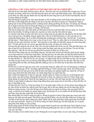 CHƯƠNG 6: ƯỚC VỌNG NHỮNG GÌ TỐT ĐẸP NHẤT ĐỂ MÀ CHIẾM HỮU                                       Page 1 of 2



CHƯƠNG 6: ƯỚC VỌNG NHỮNG GÌ TỐT ĐẸP NHẤT ĐỂ MÀ CHIẾM HỮU
Nhà tâm lý học thời danh, William James, đã nói: “Khi làm một việc gì mà khởi đầu có nghi nan, rồi sau
đó được tin tưởng, chính đó là một điều kiện bảo đảm cho cuộc mạo hiểm thành công”. Khi muốn những
gì tốt nhất, hay nhất, bạn tạo thành một sức hấp dẫn thu hút trong tâm trí, để rồi theo luật hấp dẫn, bạn sẽ
có được những gì tốt nhất.
Như thế không có nghĩa là lúc nào cũng cần phải có tất cả những gì bạn muốn hoặc tưởng rằng bạn cần.
Biết đâu có thể những điều đó chẳng có ích lợi gì cho bạn. Khi bạn tin tưởng vào Thượng đế, Ngài sẽ
hướng tâm trí bạn để bạn không thích và không muốn những gì không tốt cho bạn. Tin tưởng vào Thượng
đế có nghĩa là bạn học biết tin tưởng để những gì coi bộ như không thể cũng sẽ trở thành có thể được.
Bạn sẽ thấy bạn có thể làm được cả những việc lớn nữa.
Một nhà ảo thuật (làm xiếc) thời danh mở lớp huấn luyện học sinh biểu diễn viên tren giây cao. Sau khi
đã chỉ bảo đủ điều về những tài khéo đó, ông bảo các môn sinh hãy biểu diễn tài năng.
Có một học sinh nhìn sợi giây mắc trên cao treo toòng teng mà cậu nghĩ cậu sắp phải leo lên để biểu diễn,
cậu sợ hãi quá sức. Cậu đứng cứng đơ người luôn. Cậu cứ sợ hãi hình dung ra y như cậu sắp rơi rớt
xuống đất không bằng. Cậu lo sợ đến nỗi không thể cử động gân cốt được nữa. Cậu thở dài: “Con không
thể làm được”. Huấn luyện viên vòng vai bá cổ cậu rồi nói: “Này trò, chắc chắn trò sẽ trình diễn được, và
để thầy chỉ cho một cách thức mà làm”. Rồi ông đưa ra một nhận xét thật khôn ngoan tôi chưa từng nghe
biết: “Trò hãy để cho trái tim của trò qua phía bên kia trước, rồi thân xác sẽ theo sau”.
Xin bạn hãy ghi chép lại cậu nói đó. Hãy viết vào một tờ phiếu nhỏ rồi bỏ vào túi. Nếu ghi khắc được vào
tâm trí bạn thì còn tốt hơn nữa, vì thật sự bạn muốn làm được một chút gì cho đời bạn. Câu nói đó thật
đầy nghị lực: “hãy để cho trái tim qua phía bên kia trước rồi thân xác sẽ theo sau.”
Trái tim là biểu tượng cho các hoạt động sáng tạo. Xin hãy làm cho trái tim bạn đầy nhiệt huyết, hướng
về nơi bạn muốn tới và điều bạn muốn được. Xin hãy ghi sâu vào tiềm thức của bạn bầu nhiệt huyết đó
để bạn không chấp nhận giải pháp đầu hàng. Nhờ đó toàn thể con người của bạn sẽ đi tới hướng mà trái
tim bạn đã khởi sự. “Hãy để trái tim vào sợi giây” có nghĩa là hãy để vào tinh thần của bạn, rồi con người
vật chất của bạn sẽ theo vào các đường chiến thắng do tâm trí đầy niềm tin tạo cho bạn. Bạn hãy cứ ước
vọng những điều tốt nhất, chứ đừng nghĩ đến những gì xấu xa, tất nhiên bạn sẽ đạt được như điều bạn
mong ước.
Hễ khi nào có một trở ngại nào trước mắt, xin bạn hãy dừng lại, nhắm mắt vào, rồi hình dung ra những gì
vượt qua chướng ngại vật đó, chứ đừng nghĩ đến những gì ở dưới chướng ngại vật đó. Rồi tưởng tượng
như bạn đưa trái tim bạn qua cái đà chắn để được bạn đang cảm nghiệm nguồn sức mạnh đó, rồi bạn sẽ
được ngạc nhiên thích thú nhận được sức mạnh nâng bổng con người bạn lên.
Bạn có thể lướt thắng bất cứ một trở ngại nào. Quyền năng sức mạnh của niềm tin có thể giúp bạn làm
được nhiều việc thật lạ lùng. Nhưng làm thế nào để có được sức mạnh của niềm tin? Thưa: bằng cách
dùng những lời trong Sách Thánh để tràn ngập tâm trí của bạn. Nếu mỗi ngày bạn để một giờ đọc Sách
Thánh và quyết định cố gắng học thuộc lòng những đoạn quan trọng, bạn sẽ cảm thấy sự thay đổi đến với
bạn yt như phép lạ vậy.
Xin bạn hãy đọc Tân Ước. Chọn lựa chừng 10-12 câu thật mạnh về đức tin, rồi học thuộc lòng những câu
đó. Đọc đi đọc lại nhiều lần, nhất là trước khi đi ngủ. Rồi ra thế nào những câu nói đó cũng thay đổi hệ
thống tư tưởng của bạn. Làm như thế bạn sẽ trở thành một con người tin tưởng, một con người biết hy
vọng, và nhờ đó sẽ trở thành con người thành công. Khi đó bạn sẽ có sức mạnh mới để biết đạt được điều
mà Chúa cũng như bạn muốn thật sự cho đời bạn.
Đây không phải là lý thuyết suông tôi nghĩ ra, nhưng là nguyên lý được Chúa giảng dạy trong cuốn sách
đáng tin cậy nhất của loài người. Hết thế hệ này qua thế hệ khác, cho dù kiến thức nhân loại và khoa học
vật chất có tiến bộ bao nhiêu chăng nữa, Sách Thánh vẫn là cuốn sách được nhiều người đọc hơn hết bất
cứ cuốn sách nào khác. Người ta có lý để tin tưởng nơi Sách Thánh dạy cho biết rằng đức tin có quyền
năng thực hiện những sự việc lạ lùng.
Quyền năng mạnh mẽ nhất nơi bản tính loài người chính là quyền lực tinh thần được Sách Thánh chỉ dạy.
Sách Thánh thật khôn ngoan đã nhấn mạnh tới phương pháp giúp cho một con người có thể làm được
việc này việc khác.
Hãy tin tưởng: tin nơi chính mình, tin nơi Thượng đế, tin nơi người khác, tin nơi cuộc sống, tin tưởng tích




mhtml:mk:@MSITStore:C:Documents and SettingsleminhDesktopSuc Manh Cua Tu Tu...               4/5/2013
 