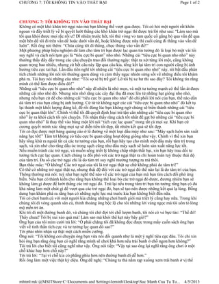 CHƯƠNG 7: TÔI KHÔNG TIN VÀO THẤT BẠI                                                          Page 1 of 2



CHƯƠNG 7: TÔI KHÔNG TIN VÀO THẤT BẠI
Không có một khó khăn trở ngại nào mà bạn không thể vượt qua được. Tôi có hỏi một người rất khôn
ngoan và đầy triết lý về bí quyết lướt thắng các khó khăn trở ngại thì được trả lời như sau: “Làm sao mà
tôi qua khỏi được mọi rắc rối ư? Dĩ nhiên trước hết, tôi thử vòng vo tam quốc cố gắng bỏ qua vấn đề qua
một bên để tôi đi trên vấn đề hoặc dưới vấn đề, hoặc không được nữa thì cuối cùng đi thẳng vào vấn đề
luôn”. Rồi ông nói thêm: “Chúa cùng tôi đi thẳng, chọc thủng vào vấn đề!”
Một phương pháp hiệu nghiệm để làm cho tâm trí bạn được lạc quan tin tưởng đó là loại bỏ một vài lối
suy nghĩ và cách nói tạm gọi là “tiêu cực bi quan” nho nhỏ. Những cái “tiêu cực bi quan nho nhỏ” này
thường thấy đầy dẫy trong các câu chuyện trao đổi thường ngày: thật ra xét từng lời một, cũng không
quan trọng bao nhiêu, nhưng cứ hết câu này lặp qua câu kia, tổng kết lại tâm trí con người cũng bị ảnh
hưởng tiêu cực tai hại. Lần đầu tiên nghĩ tới những cái “tiêu cực bi quan nho nhỏ” này, tôi bắt đầu phân
tích chính những lời nói tôi thường quen dùng và cảm thấy ngạc nhiên sửng sốt về những điều tôi khám
phá ra. Tôi hay nói những câu như: “Tôi sợ sẽ bị trễ giờ! Lỡ tôi bị xe hư thì sao đây? Tôi không tin rằng
mình có thể làm được điều đó!”
Những cái “tiêu cực bi quan nho nhỏ” này dĩ nhiên là nhỏ mọn, và một tư tưởng mạnh có thể lấn át được
những cái nho nhỏ đó. Nhưng nên nhớ rằng các cây đại thụ đã mọc lên từ những hạt gióng nho nhỏ,
nhưng nếu bạn cứ để cho những cái “tiêu cực bi quan nho nhỏ” đó chi phối lời nói của bạn, thế nào dần
dà tâm trí của bạn cũng bị ảnh hưởng. Cứ từ từ không ngờ các cái “tiêu cực bi quan nho nhỏ” đó kết tụ
lại thành một khối lượng đáng kể, để rồi đúng lúc bạn không ngờ chúng sẽ biến thành những cái “tiêu
cực bi quan thật lớn”. Chính vì thế tôi đã quyết định loại trừ tận căn những cái “tiêu cực bi quan nho
nhỏ” ấy ra khỏi cách tôi nói chuyện. Tôi nhận thấy rằng cách tốt nhất để gạt bỏ những cái “tiêu cực bi
quan nho nhỏ” là thay thế vào bằng một lời nói “tích cực lạc quan” trong tất cả mọi sự. Khi bạn cứ
cương quyết minh xác rằng mọi sự sẽ diễn tiến tốt đẹp, tất nhiên kết quả sẽ tốt đẹp.
Tôi có đọc được một bảng quảng cáo ở lề đường về một loại dầu máy như sau: “Máy sạch luôn sản xuất
năng lực tốt!” Tâm trí không có tiêu cực bi quan cũng hoạt động giống như vậy. Chính vì thế xin bạn
hãy tống khứ ra ngoài tất cả các tư tưởng của bạn, rồi bạn hãy tạo cho mình một đầu máy tâm trí trong
sạch, và xin nhớ cho rằng đầu óc trong sạch cũng như đầu máy sạch sẽ luôn sản xuất năng lực tốt.
Nếu muốn tránh các trở ngại, và muốn sống triết lý không chấp nhận thất bại, xin bạn hãy trau dồi tư
tưởng tích cực lạc quan. Cách chúng ta đối phó với các trở ngại thật ra chỉ hoàn toàn tuỳ thuộc thái độ
của tâm trí. Đa số các trở ngại chỉ là do tâm trí suy nghĩ mường tượng ra mà thôi.
Bạn thắc mắc: “Ồ không! Các trở ngại của tôi là trở ngại thật sự chứ không phải do tâm trí!”
Có thể có những trở ngại thật sự, nhưng thái độ đối với các trở ngại đó thế nào lại là do tâm trí của bạn.
Thông thường mà nói: tuỳ như bạn nghĩ thế nào về các trở ngại của bạn mà bạn tìm cách đối phó ứng
biến. Nếu bạn có thành kiến cho rằng bạn không thể loại bỏ các trở ngại đó được, đương nhiên bạn sẽ
không làm gì được để lướt thắng các trở ngại đó. Trái lại nếu trong tâm trí bạn tin tưởng rằng bạn có đủ
khả năng làm một chút gì để vượt qua các trở ngại đó, bạn sẽ tạo nên được những kết quả lạ lùng. Bỗng
dưng bạn khám phá ra rằng bạn có những nghị lực mà trước kia bạn không biết đến nữa.
Tôi có chơi banh cù với một người kia chẳng những chơi banh giởi mà triết lý cũng hay nữa. Trong khi
chúng tôi đi vòng quanh sân cù, thỉnh thoảng ông bộc lộ cho tôi những lời vàng ngọc mà tôi uôn tỏ lòng
mộ mến tri ân.
Khi tôi đi một đường banh dở, và chúng tôi chờ đợi tới chỗ lượm banh, tôi nói có vẻ bực tức: “Thế đó!
Thấy chưa? Tôi bị xui xẻo quá mà! Làm sao mà khỏi thế kẹt này bây giờ?”
Ông bạn của tôi mỉm cười trả lời: “Ồ phải chăng tôi đã không đọc được trong mấy cuốn sách ông bạn
viết về tinh thần tích cực và tư tưởng lạc quan đó sao?”
Tôi phải nhìn nhận sự thật một cách miễn cưỡng.
Ông nói: “Tôi không coi chuyện ông bạn vừa nói dối quanh như là một ý nghĩ tiêu cực đâu. Tôi chỉ xin
hỏi ông bạn rằng ông bạn có nghĩ rằng mình sẽ chơi khá hơn nếu trái banh ở chỗ ngon hơn không?”
Tôi trả lời cho biết tôi cũng nghĩ như vậy. Ông nói tiếp: “Vậy tại sao ông lại nghĩ rằng ông chơi ở một
chỗ khác hay hơn chỗ này?”
Tôi trả lời: “Tại vì chỗ kia cỏ phẳng phiu hơn nên đường banh đi dễ hơn.”
Rồi ông làm một việc thật kỳ diệu. Ông đề nghị: “Chúng ta thả nằm rạp xuống xem trái banh ở vị thế




mhtml:mk:@MSITStore:C:Documents and SettingsleminhDesktopSuc Manh Cua Tu Tu...               4/5/2013
 