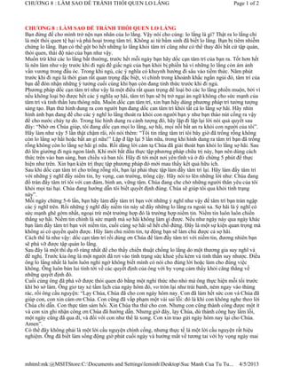CHƯƠNG 8 : LÀM SAO ĐỂ TRÁNH THÓI QUEN LO LẮNG                                                  Page 1 of 2



CHƯƠNG 8 : LÀM SAO ĐỂ TRÁNH THÓI QUEN LO LẮNG
Bạn đừng để cho mình trở nện nạn nhân của lo lắng. Vậy nói cho cùng: lo lắng là gì? Thật ra lo lắng chỉ
là một thói quen tệ hại và phá hoại trong tâm trí. Không ai từ bẩm sinh đã biết lo lắng. Bạn bị tiêm nhiễm
chứng lo lắng. Bạn có thể gột bỏ hết những lo lắng khỏi tâm trí cũng như có thể thay đổi bất cứ tập quán,
thói quen, thái độ nào của bạn như vậy.
Muốn trừ khử các lo lắng bất thường, trước hết mỗi ngày bạn hãy dốc cạn tâm trí của bạn ra. Tốt hơn hết
là nên làm như vậy trước khi đi ngủ để giấc ngủ của bạn khỏi bị phiền hà vì những lo lắng còn ám ảnh
vấn vương trong đầu óc. Trong khi ngủ, các ý nghĩa có khuynh hướng đi sâu vào tiềm thức. Năm phút
trước khi đi ngủ là thời gian rất quan trọng đặc biệt, vì chính trong khoảnh khắc ngắn ngủi đó, tâm trí của
bạn dễ đón nhận những ý tưởng cuối cùng khi bạn còn đang tỉnh thức trước khi đi ngủ.
Phương pháp dốc cạn tâm trí như vậy là một điều rất quan trọng để loại bỏ các lo lắng phiền muộn, bởi vì
nếu không loại bỏ được hết các ý nghĩa sợ hãi, tâm trí bạn sẽ bị trở ngại án ngữ không cho sức mạnh của
tâm trí và tinh thần lưu thông nữa. Muốn dốc cạn tâm trí, xin bạn hãy dùng phương pháp trí tưởng tượng
sáng tạo. Bạn thử hình dung ra con người bạn đang dốc can tâm trí khỏi tất cả lo lắng sợ hãi. Hãy nhìn
hình ảnh bạn đang để cho các ý nghĩ lo lắng thoát ra khỏi con người bạn y như bạn tháo nút cống ra vậy
để cho nước chảy tự do. Trong lúc hình dung ra cảnh tượng đó, hãy lặp đi lặp lại lời nói quả quyết sau
đây: “Nhờ ơn Chúa giúp, tôi đang dốc cạn mọi lo lắng, sợ hãi, mọi nỗi bất an ra khỏi con người của tôi”.
Hãy làm như vậy 5 lần thật chậm rãi, rồi nói thêm: “Tôi tin rằng tâm trí tôi bây giờ đã trống rỗng không
còn lo lắng sợ hãi hoặc bất an gì nữa!” Lặp đ lặp lại 5 lần nữa, trong khi hình dung ra tâm trí bạn đã trống
rỗng không còn lo lắng sợ hãi gì nữa. Rồi dâng lời cảm tạ Chúa đã giải thoát bạn khỏi lo lắng sợ hãi. Sau
đó lên giường đi ngủ ngon lành. Khi mới bắt đầu thực tập phương pháp chữa trị này, bạn nên dùng cách
thức trên vào ban sáng, ban chiều và ban tối. Hãy đi tới một nơi yên tĩnh và ở đó chừng 5 phút để thực
hiện như trên. Xin bạn kiên trì thực tập phương pháp đó mới mau thấy kết quả hữu ích.
Sau khi dốc cạn tâm trí cho trống rỗng rồi, bạn lại phải thực tập làm đầy tâm trí lại. Hãy làm đầy tâm trí
với những ý nghĩ đầy niềm tin, hy vọng, can trường, trông cậy. Hãy nói to lên những lời như: Chúa đang
đổ tràn đầy tâm trí tôi với can đảm, bình an, vững tâm. Chúa đang che chở những người thân yêu của tôi
khỏi mọi tai hại. Chúa đang hướng dẫn tôi biết quyết định đúng. Chúa sẽ giúp tôi qua khỏi tình trạng
này”.
Mỗi ngày chừng 5-6 lần, bạn hãy làm đầy tâm trí bạn với những ý nghĩ như vậy để tâm trí bạn tràn ngập
các ý nghĩ trên. Rồi những ý nghĩ đầy niềm tin này sẽ đẩy những lo lắng ra ngoài xa. Sợ hãi là ý nghĩ có
sức mạnh ghê gớm nhất, ngoại trừ một trường hợp đó là trường hợp niềm tin. Niềm tin luôn luôn chiến
thắng sợ hãi. Niềm tin chính là sức mạnh mà sợ hãi không làm gì được. Nếu như ngày này qua ngày khác
bạn làm đầy tâm trí bạn với niềm tin, cuối cùng sợ hãi sẽ hết chỗ đứng. Đây là một sự kiện quan trọng mà
không ai có quyền quên được. Hãy làm chủ niềm tin, tự động bạn sẽ làm chủ được cả sợ hãi.
Cách thế là như vậy: dốc cạn tâm trí rồi dùng ơn Chúa để làm đầy tâm trí với niềm tin, đương nhiên bạn
sẽ phá vỡ được tập quán lo lắng.
Sau đây là một thí dụ rõ ràng nhất để cho thấy chiến thuật chống lo lắng do một thương gia suy nghĩ và
đề nghị. Trước kia ông là một người đã rơi vào tình trạng sức khoẻ yếu kém và tinh thần suy nhược. Điều
ông lo lắng nhất là luôn luôn nghi ngờ không biết mình có nói cho đúng lời hoặc làm cho đúng việc
không. Ông luôn bàn lui tính tới về các quyết định của ông với hy vọng cảm thấy khỏi căng thẳng về
những quyết định đó.
Cuối cùng ông đã phá vỡ được thói quen đó bằng một nghi thức nho nhỏ mà ông thực hiện mỗi tối trước
khi bỏ sở làm. Ông giơ tay xé tấm lịch của ngày hôm đó, vo tròn lại như trái banh, ném ngay vào thùng
rác, rồi ông cầu nguyện: “Lạy Chúa, Chúa đã cho con ngày hôm nay. Con đã làm hết sức con và Chúa đã
giúp con, con xin cám ơn Chúa. Con cũng đã vấp phạm một vài sai lỗi: đó là khi con không nghe theo lời
Chúa chỉ dẫn. Con thực tâm sám hối. Xin Chúa tha thứ cho con. Nhưng con cũng thành công được một ít
và con xin ghi nhận công ơn Chúa đã hướng dẫn. Nhưng giờ đây, lạy Chúa, dù thành công hay lầm lỗi,
một ngày cũng đã qua đi, và đối với con như thế là xong. Con xin trao gửi ngày hôm nay lại cho Chúa.
Amen”.
Có thể đây không phải là một lời cầu nguyện chính cống, nhưng thực tế là một lời cầu nguyện rất hiệu
nghiệm. Ông đã biết làm sống động giờ phút cuối ngày và hướng mắt về tương tai với hy vọng ngày mai




mhtml:mk:@MSITStore:C:Documents and SettingsleminhDesktopSuc Manh Cua Tu Tu...                4/5/2013
 