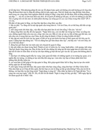 CHƯƠNG 8 : LÀM SAO ĐỂ TRÁNH THÓI QUEN LO LẮNG                                                 Page 2 of 2



sẽ tốt đẹp hơn. Nhờ phương pháp đó mà các lỗi phạm hoặc quên sót không còn ảnh hưởng gì tới ông nữa.
Ông đã thoát khỏi mọi lo lắng đã chồng chất từ mấy ngày qua. Nhờ kỹ thuật này ông đã thực hiện được
một trong các công thức hiệu nghiệm nhất để chống lo lắng: công thức đó đã được diễn tả bằng những lời
sau đây: “… tôi chỉ có làm một điều này thôi, đó là quên đi những gì đã qua, và tiến tới những gì sắp đến.
Tôi cố gắng tiến tới lằn mức ấn định phần thưởng của tiếng gọi từ cao của Chúa trong Đức Kitô” (Pl 3:
13-14),
Để phá vỡ tập quán lo lắng, xin bạn hãy tập theo công thức sau đây:
1. hãy tự nhủ: “Lo lắng chỉ là một tập quán xấu trong tâm trí. Với ơn Chúa, tôi có thể thay đổi bất cứ tập
quán nào”.
2. mỗi sáng trước khi thức dậy, việc đầu tiên bạn phải làm là nói lớn tiếng 3 lần câu: “tôi tin”.
3. dùng công thức sau đây để cầu nguyện: “Ngày hôm nay, con xin đặt vào trong tay Chúa: sự sống của
con, những người thân yêu của con, công việc của con. Bất cứ việc gì xảy ra, bất cứ hậu quả thế nào, mà
nếu như con ở trong bàn tay của Chúa, âu đó cũng là thánh ý Chúa và cũng là điều tốt thôi”.
4. hãy tập nói một lời tích cực lạc quan về bất cứ sự gì mà trước kia bạn có thói quen nói lời tiêu cực bi
quan. Chẳng hạn như đừng nói: “Tôi sẽ chẳng bao giờ làm được như vậy”, mà hãy nói “với ơn Chúa, tôi
sẽ có thể làm được”.
5. đừng bao giờ tham dự vào một cuộc nói chuyện bi quan lo lắng.
6. hãy ghi nhận các đoạn trong Sách Thánh có nói về niềm tin, hy vọng, hạnh phúc, vinh quang, ánh sáng.
Tập học thuộc lòng từng câu. Đọc đi đọc lại để cho những lời sáng tạo đó tràn ngập tâm trí tiềm thức của
bạn để rồi tâm trí tiềm thức sẽ trả lại cho bạn những gì bạn đã trao gửi vào đó: lạc quan chứ không phải lo
lắng.
7. làm bạn với những người đầy hy vọng. Làm quen kết thân với những người có tư tưởng lạc quan, có ý
nghĩa đầy tin tưởng, và những ai tạo nên bầu khí sáng tạo. Làm như vậy bạn sẽ được phấn khởi bởi
những thái độ đầy niềm tin.
8. coi xem bạn có thể giúp ai bỏ tập quán lo lắng. Khi giúp người khác hết lo lắng, bạn tự tạo cho mình
nhiều nghị lực để lướt thắng.
9. mỗi ngày trong suốt đời bạn, hãy quan niệm như bạn cùng sống, cùng làm bạn với Đức Giêsu Kitô.
Nếu như thật sự có Chúa đi bên cạnh, thử hỏi bạn có còn lo lắng sợ hãi gì nữa không? Nếu câu trả lời là
không, xin bạn hãy tự nhủ lòng mình “Ngài đang ở cùng tôi”. Hãy nhắc lại thật to lời Ngài đã hứa “Ta ở
cùng các con mọi ngày” (Mt 28: 20), rồi đổi lời đó thành “Ngài ở cùng tôi bây giờ đây”. Mỗi ngày lặp lại
lời đoan quyết đó ít nhất 3 lần.




mhtml:mk:@MSITStore:C:Documents and SettingsleminhDesktopSuc Manh Cua Tu Tu...               4/5/2013
 