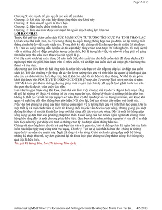 Page 2 of 2



Chương 9: sức mạnh để giải quyết các vấn đề cá nhân
Chương 10: khi thấy hết sức, hãy dùng công thức sức khoẻ này
Chương 11: làm sao để người ta thích bạn
Chương 12: liều thuốc chữa bệnh đau tim
Chương 13: làm sao múc được sức mạnh từ nguồn mạch năng lực trên cao
LỜI DẪN NHẬP
Trước khi gửi bản thảo cuốn sách SỨC MẠNH CỦA TƯ TƯỞNG TÍCH CỰC VÀ TINH THẦN LẠC
QUAN cho nhà xuất bản, hai vợ chồng chúng tôi ngồi trong phòng họp của gia đình, ôn lại những năm
tháng chuẩn bị để viết cuốn sách này. Trong thời kỳ đó, chúng tôi đã cầu nguyện rất nhiều để xin được
Ơn Trên soi sáng hướng dẫn. Nhiều lần tôi cảm thấy rằng chính nhờ được ơn linh nghiệm, tôi mới có thể 
viết ra những chữ sứ điệp gói ghém trong cuốn sách, bởi lẽ trong khi viết, lúc nào tôi cũng phải cố gắng
tìm hiểu xem nhu cầu đích thực của con người là gì.
Giờ đây cuốn sách kỷ niệm được 35 năm tuổi đời, nhà xuất bản cho biết cuốn sách đã được dịch ra 33
ngôn ngữ trên thế giới, bán được trên 13 triệu cuốn, và sứ điệp của cuốn sách đã được ghi vào băng thu
thanh và thu hình.
Một trong các điều làm tôi hài lòng nhất là nhìn thấy các bạn trẻ vẫn tiếp tục đáp lại sứ điệp của cuốn
sách đó. Tôi vẫn thường viết rằng: tất cả vấn đề tư tưởng tích cực và tinh thần lạc quan là thành quả của
nhu cầu cá nhân tôi tìm hiểu thực tập, bởi lẽ khi còn nhỏ tôi rất bẽn lẽn thẹn thùng. Vì thế tôi rất phấn
khởi khi được biết POSITIVE THINKING CENTER (Trung tâm Tư tưởng Tích cực) mở cửa từ năm
1987 để khám phá thêm những phương pháp mới truyền đạt chân lý, đã quyết định phát hành bản văn
thu gọn như là dự án toàn quốc đầu tiên.
Bản văn thu gọn được ông Ric Cox, một nhà văn làm việc cho tạp chí Reader’s Digest biên soạn. Ông
đã giữ lại những kỹ thuật và những thí dụ trong nguyên bản, những kỹ thuật và những thí dụ giúp bạn
không bị thất bại vì bất cứ một nguyên cớ nào. Bạn có thể tạo được an vui trong tâm hồn, sức khoẻ khả 
quan và nghị lực dồi dào không bao giờ thiếu. Nói tóm lại, đời bạn sẽ tràn đầy niềm vui thoải mái.
Nền văn hoá chúng ta cũng đầy tràn những quan niệm về tư tưởng tích cực và tinh thần lạc quan. Đây là
một triết lý và một cách biểu lộ niềm tin không chối bỏ các vấn đề của cuộc sống, nhưng giảng giải một
đường lối thực tế và dứt khoát đáp ứng với khả năng dồi dào của cuộc sống. Đây là một hệ thống giúp
sống sáng tạo tựa trên các phương pháp tinh thần. Cuộc sống của bao nhiêu ngàn người đã chứng minh
hùng hồn rằng đây là một phương pháp hữu hiệu. Qua bao nhiêu năm, những nguyên lý này đã tỏ ra thật
hữu hiệu nên bây giờ được coi như là những chân lý đã được kiểm chứng hẳn hòi.
Chúng tôi xin cống hiến cho tất cả quý bạn bản văn rút gọn này, bởi vì những chân lý ngàn đời này luôn
luôn hữu hiệu ngày nay cũng như mai ngày. Chính vị Tôn sư vị đại nhất đã ban cho chúng ta những
nguyên lý tạo nên sức mạnh này. Ngài đã sống và vẫn sống. Cuốn sách này giảng dạy một hệ thống
những kỹ thuật thực tế, tuy đơn giản mà lại rất khoa học giúp chúng ta sống thành công. Hệ thống này
quả thật là hữu hiệu.
Tác giả Vũ Hùng Tôn, Lm (Hà Hoàng Tâm dịch)




mhtml:mk:@MSITStore:C:Documents and SettingsleminhDesktopSuc Manh Cua Tu Tu...             4/5/2013
 