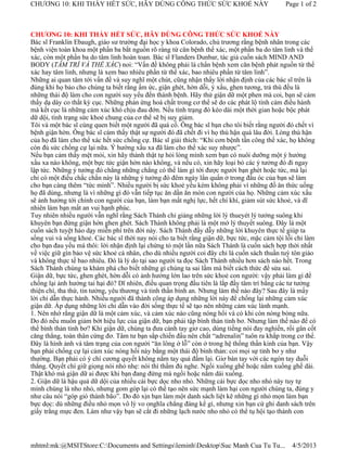 CHƯƠNG 10: KHI THẤY HẾT SỨC, HÃY DÙNG CÔNG THỨC SỨC KHOẺ NÀY                                 Page 1 of 2



CHƯƠNG 10: KHI THẤY HẾT SỨC, HÃY DÙNG CÔNG THỨC SỨC KHOẺ NÀY
Bác sĩ Franklin Ebaugh, giáo sư trường đại học y khoa Colorado, chủ trương rằng bệnh nhân trong các
bệnh viện toàn khoa một phần ba bắt nguồn rõ ràng từ căn bệnh thể xác, một phần ba do tâm linh và thể
xác, còn một phần ba do tâm linh hoàn toan. Bác sĩ Flanders Dunbar, tác giả cuốn sách MIND AND
BODY (TÂM TRÍ VÀ THỂ XÁC) noi: “Vấn đề không phải là chẩn bệnh xem căn bệnh phát nguồn từ thể
xác hay tâm linh, nhưng là xem bao nhiêu phần từ thể xác, bao nhiêu phần từ tâm linh”.
Những ai quan tâm tới vấn đề và suy nghĩ một chút, cũng nhận thấy lời nhận định của các bác sĩ trên là
đúng khi họ bảo cho chúng ta biết rằng ấm ức, giận ghét, hờn dỗi, ý xấu, ghen tương, trả thù đều là
những thái độ làm cho con người suy yếu đến thành bệnh. Hãy thử giận dữ một phen mà coi, bạn sẽ cảm
thấy dạ dày co thắt kỳ cục. Những phản ứng hoá chất trong cơ thể sẽ do các phát lộ tình cảm điều hành
mà kết cục là những cảm xúc khó chịu đau đớn. Nếu tình trạng đó kéo dài một thời gian hoặc bộc phát
dữ dội, tình trạng sức khoẻ chung của cơ thể sẽ bị suy giảm.
Tôi và một bác sĩ cùng quen biết một người đã quá cố. Ông bác sĩ bạn cho tôi biết rằng người đó chết vì
bệnh giận hờn. Ông bác sĩ cảm thấy thật sự người đó đã chết đi vì họ thù hận quá lâu đời. Lòng thù hận
của họ đã làm cho thể xác hết sức chống cự. Bác sĩ giải thích: “Khi cơn bệnh tấn công thể xác, họ không
còn đủ sức chống cự lại nữa. Ý hướng xấu xa đã làm cho thể xác suy nhược”.
Nếu bạn cảm thấy mệt mỏi, xin hãy thành thật tự hỏi lòng mình xem bạn có nuôi dưỡng một ý hướng
xấu xa nào không, một bực tức giận hờn nào không, và nếu có, xin hãy loại bỏ các ý tưởng đó đi ngay
lập tức. Những ý tưởng đó chẳng những chẳng có thể làm gì tới được người bạn ghét hoặc tức, mà lại
chỉ có một điều chắc chắn này là những ý tưởng đó đêm ngày lẩn quẩn ở trong đầu óc của bạn sẽ làm
cho bạn càng thêm “tức mình”. Nhiều người bị sức khoẻ yếu kém không phải vì những đồ ăn thức uống
họ đã dùng, nhưng là vì những gì đó vẫn tiếp tục ăn dần ăn mòn con người của họ. Những cảm xúc xấu
sẽ ảnh hưởng tới chính con người của bạn, làm bạn mất nghị lực, hết chí khí, giảm sút sức khoẻ, và dĩ
nhiên làm bạn mất an vui hạnh phúc.
Tuy nhiên nhiều người vẫn nghĩ rằng Sách Thánh chỉ giảng những lời lý thueyét lý tưởng suông khi
khuyên bạn đừng giận hờn ghen ghét. Sách Thánh không phải là một mớ lý thuyết suông. Đây là một
cuốn sách tuyệt hảo dạy miễn phí trên đời này. Sách Thánh đầy dẫy những lời khuyên thực tế giúp ta
sống vui và sống khoẻ. Các bác sĩ thời nay nói cho ta biết rằng giận dữ, bực tức, mặc cảm tội lỗi chỉ làm
cho bạn đau yếu mà thôi: lời nhận định lại chứng tỏ một lần nữa Sách Thánh là cuốn sách hợp thời nhất
về việc giữ gìn bảo vệ sức khoẻ cá nhân, cho dù nhiều người coi đây chỉ là cuốn sách thuần tuý tôn giáo
và không thực tế bao nhiêu. Đó là lý do tại sao người ta đọc Sách Thánh nhiều hơn sách nào hết. Trong
Sách Thánh chúng ta khám phá cho biết những gì chúng ta sai lầm mà biết cách thức để sửa sai.
Giận dữ, bực tức, ghen ghét, hờn dỗi có ảnh hưởng lớn lao trên sức khoẻ con người: vậy phải làm gì để
chống lại ảnh hưởng tai hại đó? Dĩ nhiên, điều quan trọng đầu tiên là lắp đầy tâm trí bằng các tư tưởng
thiện chí, tha thứ, tin tưởng, yêu thương và tinh thần bình an. Nhưng làm thế nào đây? Sau đây là mấy
lời chỉ dẫn thực hành. Nhiều người đã thành công áp dụng những lời này để chống lại những cảm xúc
giận dữ. Áp dụng những lời chỉ dẫn vào đời sống thực tế sẽ tạo nên những cảm xúc lành mạnh.
1. Nên nhớ rằng giận dữ là một cảm xúc, và cảm xúc nào cũng nóng hổi và có khi còn nóng bỏng nữa.
Do đó nếu muốn giảm bớt hiệu lực của giận dữ, bạn phải tập bình thản tỉnh bơ. Nhưng làm thế nào để có
thể bình thản tỉnh bơ? Khi giận dữ, chúng ta đưa cánh tay giơ cao, dùng tiếng nói đay nghiến, rồi gân cốt
căng thẳng, toàn thân cứng đơ. Tâm tư bạn sắp chiến đấu nên chất “adrenalin” tuôn ra khắp trong cơ thể.
Đây là hình ảnh và tâm trạng của con người “ăn lông ở lỗ” còn ở trong hệ thống thần kinh của bạn. Vậy
bạn phải chống cự lại cảm xúc nóng hổi này bằng một thái độ bình thản: coi mọi sự tỉnh bơ y như
thường. Bạn phải có ý chí cương quyết không nắm tay quả đấm lại. Giơ bàn tay với các ngón tay duỗi
thẳng. Quyết chí giữ giọng nói nhỏ nhẹ: nói thì thầm đủ nghe. Ngồi xuống ghế hoặc nằm xuống ghế dài.
Thật khó mà giận dữ ai được khi bạn đang đứng mà ngồi hoặc nằm dài xuống.
2. Giận dữ là hậu quả dữ dội của nhiều cái bực dọc nho nhỏ. Những cái bực dọc nho nhỏ này tuy tự
mình chúng là nho nhỏ, nhưng gom góp lại có thể tạo nên sức mạnh làm hại con người chúng ta, đúng y
như câu nói “góp gió thành bão”. Do đó xịn bạn làm một danh sách liệt kê những gì nhỏ mọn làm bạn
bực dọc: dù những điều nhỏ mọn vô lý vo onghĩa chẳng đáng kể gì, nhưng xin bạn cứ ghi danh sách trên
giấy trắng mực đen. Làm như vậy bạn sẽ cắt đi những lạch nước nho nhỏ có thể tụ hội tạo thành con




mhtml:mk:@MSITStore:C:Documents and SettingsleminhDesktopSuc Manh Cua Tu Tu...              4/5/2013
 