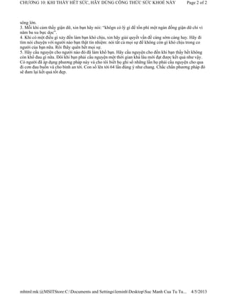 CHƯƠNG 10: KHI THẤY HẾT SỨC, HÃY DÙNG CÔNG THỨC SỨC KHOẺ NÀY                              Page 2 of 2



sông lớn.
3. Mỗi khi cảm thấy giận dữ, xin bạn hãy nói: “khôgn có lý gì để tốn phí một ngàn đồng giận dữ chỉ vì
năm ba xu bực dọc”.
4. Khi có một điều gì xảy đến làm bạn khó chịu, xin hãy giải quyết vấn đề càng sớm càng hay. Hãy đi
tìm nói chuyện với người nào bạn thật tín nhiệm: nói tất cả mọi sự để không còn gì khó chịu trong co
người của bạn nữa. Rôi fhãy quên hết mọi sự.
5. Hãy cầu nguyện cho người nào đó đã làm khổ bạn. Hãy cầu nguyện cho đến khi bạn thấy hết không
còn khổ đau gì nữa. Đôi khi bạn phải cầu nguyện một thời gian khá lâu mới đạt được kết quả như vậy.
Có người đã áp dụng phương pháp này và cho tôi biết họ ghi sổ những lần họ phải cầu nguyện cho qua
đi cơn đau buồn và cho bình an tới. Con số lên tới 64 lần đúng ý như chang. Chắc chắn phương pháp đó
sẽ đam lại kết quả tốt đẹp.




mhtml:mk:@MSITStore:C:Documents and SettingsleminhDesktopSuc Manh Cua Tu Tu...           4/5/2013
 