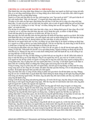 CHƯƠNG 11: LÀM SAO ĐỂ NGƯỜI TA THÍCH BẠN                                                      Page 1 of 2



CHƯƠNG 11: LÀM SAO ĐỂ NGƯỜI TA THÍCH BẠN
Phải thành thực mà công nhận rằng chúng ta ai cũng muốn được mọi người ưa thích quý trọng mộ mến.
Nếu có ai nói rằng mình không cần ai và cũng chẳng cần ai thích mình, có một điều chắc chắn là người
đó đã không nói lên sự thật đàng hoàng.
Người ta có làm một bản điều tra các học sinh trung học xem “bạn muốn gì nhất?”, kết quả là đại đa số
học sinh muốn được “thầy yêu bạn quý”. Cả người già cũng muốn như vậy nữa.
Tôi phải có lời cảnh cáo bạn ngay rằng không bao giờ bạn có thể làm cho ai cũng yêu cũng mến bạn
được đâu. Có một cái gì kỳ cục nơi bản tính con người, nên có một số người chẳng bao giờ ưa thích bạn
cả. Có thể chỉ là vì không có cơ hội “bố ráp” với nhau, không làm sao để cho người ta “hợp gu”, “hợp
nhãn” với mình đó thôi.
Cho dù bạn là con người khó tính, hoặc bản tính e thẹn, rụt rè, không thích giao tế, bạn cũng vẫn có thể
có bạn bè vui vẻ, nếu bạn chịu khó thực tập một vài kỹ thuật đơn giản, tự nhiên và thật dễ dàng.
Trước hết bạn phải là con người an vui thoải mái, dễ chịu và vui vẻ.
Đạo giáo dạy cho biết một đức tính căn bản giúp bạn rất nhiều để bạn được người ta ưa thích. Đó là đức
tính thành thật chú ý tới người khác, yêu mến người một cách tự nhiên không gò bó. Khi bạn tập luyện
được đức tính căn bản này rồi, đương nhiên các đức tính khác sẽ triển nở tiếp nối.
Nếu bạn là con người thoải mái vui tươi, xin đừng vội suy đoán rằng lý do người ta không ưa thích bạn
là vì người ta có điều gì đó kỳ cục hoặc khiếm khuyết. Trái lại xin bạn hãy suy đoán rằng có thể lỗi đó là
ở chính bạn và bạn hãy tìm cách nhận định ra lỗi lầm đó mà sửa sai.
Có một ông kia đến bệnh viện của chúng tôi ở Nữu Ước để xin giúp về vấn đề liên hệ tình nghĩa. Ông
chừng 35 tuổi đời. Thân hình rất cân đối và tư cách đàng hoàng. Người ta không ưa thích ông thì đó là
một điều kỳ lạ. Nhưng rồi ông mô tả ra một chuỗi những hoàn cảnh bất hạnh đã xảy ra để chứng tỏ tại
sao ông thất bại về liên hệ tình cảm.
Sau khi nói chuyện với ông, tôi thấy không có gì khó hiểu tại sao ông đã có vấn đề. Điều hiển nhiên là
ông có một thái độ tự cao tự đại đáng kể. Ông là con người hay nói lý, quy mọi sự về mình và ích kỷ.
Con người trẻ này dễ bực mình với người và trong tâm trí ông tìm cách trêu chọc người ta không thôi à.
Trong thâm tâm, ông cố gắng làm cho mọi người phải theo ý của ông. Lẽ tất nhiên người ta dễ nhận ra
được điều đó và đương nhiên có những bức tường ngăn cách trong tâm trí họ đối với ông.
Trong tư tưởng, ông tỏ ra khó chịu đối với người khác, nên kết quả là ông không có thân mật ấm cúng
trong cung cách cử chỉ. Ông chỉ yêu mình, nên phải chịu hậu quả đau thương. Chỉ có một phương dược
trị được: đó là phải tập luyện làm sao biết yêu mến người.
Ông cảm thấy khó chịu và sửng sốt khi chúng ta phân tích giải thích vấn đề khó khăn của ông. Nhưng
ông rất cởi mở và thành thật và quyết định thực hành những kỹ thuật chúng tôi đề nghị ông dùng để phát
triển lòng yêu thương người khác. Dĩ nhiên, ông cần phải thay đổi một số điều căn bản, tuy nhiên cuối
cùng ông đã thành công.
Chúng ta đã đề nhị ông dùng một phương pháp này: tối trước khi đi ngủ, ông hãy dùng trí tưởng tượng
hình dung ra mỗi người ông đã gặp trong ngày. Mỗi lần ông nhớ tới một khuôn mặt trước mắt, ông phải
nghĩ tới người đó và phải cầu nguyện cho người ta.
Người đầu tiên ngoài những người trong gia đình mà ông gặp mỗi buổi sáng là người coi thang máy
trong chung cư ông ở. Ngoài lời chào buổi sáng, ông chưa bao giờ có thói quen nói chuyện gì khác. Bây
giờ ông quyết định bắt đầu nói chuyện với người đó. Ông hỏi thăm về gia đình, về những sở thích.
Chẳng bao lâu ông bắt đầu thích người coi thang máy, và đáp lại người này bắt đầu suy nghĩ lại về
những nhận định về ông khác quen, cho dù trước kia ông đã nghĩ khá đúng về ông khác trẻ tuổi này. Họ
bắt đầu tỏ ra thân thiện vui vẻ. Và cứ như vậy diễn tiến từ người này tới người khác.
Một ngày kia ông nói với tôi rằng: “Bây giờ tôi mới nhận thấy rằng thế giới có đầy dẫy những người dễ
thương dễ mến mà trước kia tôi không nhận ra”.
Khi nhận định được như vậy, ông chứng tỏ ông đã để mất đi con người cũ, và khi làm như lời Sách
Thánh dạy, ông đã tìm lại được con người thật của chính mình. Khi ông để cho mình mất đi, ông đã gặp
lại được chính mình và đã có thêm được rất nhiều bạn bè. Người ta biết cách để ưa thích quý mến ông.
Trong việc phục hồi nhân cách, việc quan trọng là ông đã học biết cách cầu nguyện cho người khác, bởi
vì khi cầu nguyện cho người khác, bạn sẽ có chiều hướng thay đổi quan điểm nhận định về người đó.




mhtml:mk:@MSITStore:C:Documents and SettingsleminhDesktopSuc Manh Cua Tu Tu...               4/5/2013
 