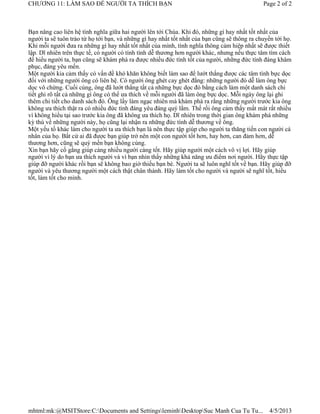 CHƯƠNG 11: LÀM SAO ĐỂ NGƯỜI TA THÍCH BẠN                                                      Page 2 of 2



Bạn nâng cao liên hệ tình nghĩa giữa hai người lên tới Chúa. Khi đó, những gì hay nhất tốt nhất của
người ta sẽ tuôn trào từ họ tới bạn, và những gì hay nhất tốt nhất của bạn cũng sẽ thông ra chuyền tới họ.
Khi mỗi người đưa ra những gì hay nhất tốt nhất của mình, tình nghĩa thông cảm hiệp nhất sẽ được thiết
lập. Dĩ nhiên trên thực tế, có người có tính tình dễ thương hơn người khác, nhưng nếu thực tâm tìm cách
để hiểu người ta, bạn cũng sẽ khám phá ra được nhiều đức tính tốt của người, những đức tính đáng khâm
phục, đáng yêu mến.
Một người kia cảm thấy có vấn đề khó khăn không biết làm sao để lướt thắng được các tâm tình bực dọc
đối với những người ông có liên hệ. Có người ông ghét cay ghét đắng: những người đó dễ làm ông bực
dọc vô chừng. Cuối cùng, ông đã lướt thắng tất cả những bực dọc đó bằng cách làm một danh sách chi
tiết ghi rõ tất cả những gì ông có thể ưa thích về mỗi người đã làm ông bực dọc. Mỗi ngày ông lại ghi
thêm chi tiết cho danh sách đó. Ông lấy làm ngạc nhiên mà khám phá ra rằng những người trước kia ông
không ưa thích thật ra có nhiều đức tính đáng yêu đáng quý lắm. Thế rồi ông cảm thấy mất mát rất nhiều
vì không hiểu tại sao trước kia ông đã không ưa thích họ. Dĩ nhiên trong thời gian ông khám phá những
kỳ thú về những người này, họ cũng lại nhận ra những đức tính dễ thương về ông.
Một yếu tố khác làm cho người ta ưa thích bạn là nên thực tập giúp cho người ta thăng tiến con người cá
nhân của họ. Bất cứ ai đã được bạn giúp trở nên một con người tốt hơn, hay hơn, can đảm hơn, dễ
thương hơn, cũng sẽ quý mến bạn không cùng.
Xin bạn hãy cố gắng giúp càng nhiều người càng tốt. Hãy giúp người một cách vô vị lợi. Hãy giúp
người vì lý do bạn ưa thích người và vì bạn nhìn thấy những khả năng ưu điểm nơi người. Hãy thực tập
giúp đỡ người khác rồi bạn sẽ không bao giờ thiếu bạn bè. Người ta sẽ luôn nghĩ tốt về bạn. Hãy giúp đỡ
người và yêu thương người một cách thật chân thành. Hãy làm tốt cho người và người sẽ nghĩ tốt, hiểu
tốt, làm tốt cho mình.




mhtml:mk:@MSITStore:C:Documents and SettingsleminhDesktopSuc Manh Cua Tu Tu...               4/5/2013
 