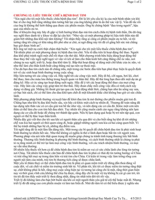 CHƯƠNG 12: LIỀU THUỐC CHỮA BỆNH ĐAU TIM                                                        Page 1 of 2



CHƯƠNG 12: LIỀU THUỐC CHỮA BỆNH ĐAU TIM
“Xin ngài cho tôi một liều thuốc chữa bệnh đau tim”. Đó là lời yêu cầu kỳ lạ của một bệnh nhân xin khi
bác sĩ cho ông biết rằng những tâm tưởng bất lực của ông không phải là do thể xác vật lý. Vấn đề rắc rối
của ông là không thể lướt thắng qua được các phiền muộn. Ông bị chứng bệnh “đau trong người”, hậu
quả của nhiều ưu tư.
Bác sĩ khuyên ông này hãy đi gặp vị linh hướng khải đạo mà tìm cách chữa trị bệnh tinh thần. Do đó ông
suy nghĩ theo danh từ y khoa và đặt lại câu hỏi: “Như vậy có một phương pháp trị liệu tinh thần nào để
giảm bớt những đau khổ nội tâm không? Tôi nhận thấy rằng ai cũng có phiền muộn ưu tư hết, và tôi
tưởng rằng tôi cũng có khả năng đối phó như ai chứ, ai ngờ đằng này tôi đã cố gắng hết sức mà chẳng
bao giờ được bình an”.
Rồi ông nở một nụ cười thật chậm thật buồn: “Xin ngài cho tôi một liều thuốc chữa bệnh đau tim”.
Tất nhiên phải có một phương dược trị bệnh đau tim chứ. Yếu tố đầu tiên là hoạt động thể thao. Người
đau khổ phải tránh ngồi một chỗ rồi than vắn thở dài. Một chương trình hữu hiệu dùng hoạt động thể
thao thay thế việc ngồi nghĩ ngợi vớ vẩn vô ích sẽ làm cho thần kinh bớt căng thẳng chỗ óc não, nơi
chúng ta suy nghĩ, triết lý, hoặc đau khổ tâm lý. Bắp thịt hoạt động sẽ dùng một chỗ khác của óc não, và
như thế làm cho thần kinh boắt căng thẳng mà tạo nên sự thoải mái.
Cho dù bạn đau tim cách nào đi chăng nữa, một trong các bước đầu tiên bạn phải thực hiện là quyết định
trở về các sinh hoạt bình thường trong cuộc sống.
Hãy liên tưởng tới các công việc cũ. Hãy nghĩ tới các công việc mới. Hãy đi bộ, cỡi ngựa, bơi lội, chơi
thể thao, làm cho máu lưu thông trong huyết quản và thân thể. Hãy để thả lỏng bạn theo dõi một dự án gì
đáng kể. Hãy có óc sáng tạo hoạt động suốt ngày. Hãy để ý tới các hoạt động thể thao của mọi công
việc. Hãy làm các công việc giúp tâm trí thư thái. Hãy đoan chắc mỗi công việc đều có tính cách xây
dựng và đáng giá. Những lối thoát giả tạo qua các hoạt động nhất thời, chẳng hạn như ăn uống say sưa,
cờ bạc hút sách, chỉ có thể làm cho đau khổ tạm chết đi một khoảnh khắc chứ không bao giờ có sức chữa
lành.
Một phương pháp bình thường và tuyệt hảo để khỏi đau tim là mở đường cho phiền muộn giải toả đi.
Chẳng hạn như khi bị đau khổ buồn sầu, xin hãy cứ khóc một cách tự nhiên đi. Thượng đế toàn năng đã
tạo dựng nên thân xác có cơ cấu giải toả bế tắc như vậy, và nên dùng các cơ cấu đó. Khóc một cơn nên
thân có thể làm cho con tim hết đau nhói. Tuy nhiên tôi cũng muốn cảnh cáo ngay rằng không nên lạm
dụng các cơ cấu đó hoặc để chúng trở thành tập quán. Nếu bị lạm dụng quá hoặc bị trở nên tập quá, con
người có thể bị thác loạn thần kinh.
Nhiều độc giả viết thư cho tôi sau khi có người thân yêu qua đời và cho biết rằng họ khó đi tới những
chỗ xưa kia hai người có thói quen cùng đi, hoặc gặpgỡ những người xưa kia cả hai cùng quen biết. Vì
thế họ tránh những bạn bè cũ, những địa điểm xưa.
Tôi nghĩ rằng đó là một lầm lẫn đáng tiếc. Một trong các bí quyết để chữa bệnh đau tim là phải sinh hoạt
bình thường tự nhiên hết sức. Như thế không có nghĩa là thờ ơ lãnh đạm hoặc bất tín với người xưa.
Phương pháp vừa nói trên thật quan trọng để muốn giúp chúng ta tránh tình trạng thương tiếc bất bình
thường. Thương tiếc bình thường là phương thế bình thường, và cách bình thường nhất là chúng ta phải
tỏ ra rằng mình có thể trở lại làm mọi công việc bình thường, với các trách nhiệm bình thường, và mọi
sự vẫn như thường.
Dĩ nhiên liều thuốc tốt hơn cả để chữa bệnh đau tim là niềm an vui có sức chữa lành cho lòng tin tưởng
nơi Chúa. Tất nhiên liều thuốc căn bản để chữa bệnh đau tim là phải có thái độ tin tưởng hướng về Chúa
và trút rỗng hết mọi sự trong tâm hồn và trái tim cho Chúa. Cứ kiên trì trong việc làm trống rỗng con
người nội tâm của mình, trái tim bị thương tích cũng sẽ được chữa lành.
Một yếu tố thâm thuý có thể chữa bệnh đau tim là phải có quan niệm triêt slý đứng đắn thoả đáng về
cuộc đời, về cái chết và niềm tin trường sinh bất tử. Về phần tôi, khi tôi có được niềm tin tưởng rằng thật
sự, chết không phải là hết, rằng mọi cuộc sống hiện tại và tương lai cũng chỉ là một, rằng thời gian hiện
nay và thời gian vĩnh cửu không thể chia lìa được, rằng đây chỉ là một vũ trụ không bị cái gì cản trở, tôi
tin tôi đã tìm thấy một triết lý thoả đáng nhất, đáng tin nhất trên đời tôi rồi vậy.
Triết lý đó không làm cho bạn bớt buồn sầu khi có một người thân yêu giã từ cõi thế hoặc mất đi. Nhưng
triết lý đó đã nâng cao cơn phiền muộn và làm tan biến đi. Nhờ đó tâm trí có thể hiểu được ý nghĩa sâu




mhtml:mk:@MSITStore:C:Documents and SettingsleminhDesktopSuc Manh Cua Tu Tu...               4/5/2013
 
