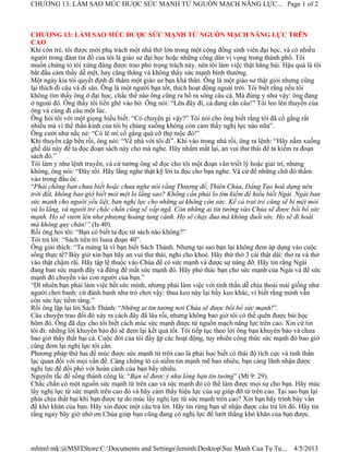 CHƯƠNG 13: LÀM SAO MÚC ĐƯỢC SỨC MẠNH TỪ NGUỒN MẠCH NĂNG LỰC... Page 1 of 2



CHƯƠNG 13: LÀM SAO MÚC ĐƯỢC SỨC MẠNH TỪ NGUỒN MẠCH NĂNG LỰC TRÊN
CAO
Khi còn trẻ, tôi được mời phụ trách một nhà thờ lớn trong một cộng đồng sinh viên đại học, và có nhiều
người trong đám tín đồ của tôi là giáo sư đại học hoặc những công dân vị vọng trong thành phố. Tôi
muốn chứng tỏ tôi xứng đáng được trao phó trọng trách này, nên tôi làm việc thật hăng hái. Hậu quả là tôi
bắt đầu cảm thấy dễ mệt, hay căng thẳng và không thấy sức mạnh bình thường.
Một ngày kia tôi quyết định đi thăm một giáo sư bạn khá thân. Ông là một giáo sư thật giỏi nhưng cũng
lại thích đi câu và đi săn. Ông là một người bạn tốt, thích hoạt động ngoài trời. Tôi biết rằng nếu tôi
không tìm thấy ông ở đại học, chắc thế nào ông cũng ra hồ ra sông câu cá. Mà đúng y như vậy: ông đang
ở ngoài đó. Ông thấy tôi liền ghé vào bờ. Ông nói: “Lên đây đi, cá đang cắn câu!” Tôi leo lên thuyền của
ông và cùng đi câu một lúc.
Ông hỏi tôi với một giọng hiểu biết: “Có chuyện gì vậy?” Tôi nói cho ông biết rằng tôi đã cố gắng rất
nhiều mà vì thế thần kinh của tôi bị chùng xuống không còn cảm thấy nghị lực nào nữa”.
Ông cười như nắc nẻ: “Có lẽ mi cố gắng quá cỡ thợ mộc đó!”
Khi thuyền cập bến rồi, ông nói: “Về nhà với tôi đi”. Khi vào trong nhà rồi, ông ra lệnh: “Hãy nằm xuống
ghế dài này để ta đọc đoạn sách này cho mà nghe. Hãy nhắm mắt lại, an vui thư thái để ta kiếm ra đoạn
sách đó.”
Tôi làm y như lệnh truyền, và cứ tưởng ông sẽ đọc cho tôi một đoạn văn triết lý hoặc giải trí, nhưng
không, ông nói: “Đây rồi. Hãy lắng nghe thật kỹ lời ta đọc cho bạn nghe. Và cứ để những chữ đó thấm
vào trong đầu óc.
“Phải chăng bạn chưa biết hoặc chưa nghe nói rằng Thượng đế, Thiên Chúa, Đấng Tạo hoá dựng nên
trời đất, không bao giờ biết mỏi mệt lo lắng sao? Không cần phải lo tìm kiếm để hiểu biết Ngài. Ngài ban
sức mạnh cho người yếu liệt, ban nghị lực cho những ai không còn sức. Kể cả trai trẻ cũng sẽ bị mệt mỏi
và lo lắng, và người trẻ chắc chắn cũng sẽ vấp ngã. Còn những ai tin tưởng vào Chúa sẽ được bồi bổ sức
mạnh. Họ sẽ vươn lên như phượng hoàng tung cánh. Họ sẽ chạy đua mà không đuối sức. Họ sẽ đi hoài
mà không quỵ chân!” (Is 40).
Rồi ông hỏi tôi: “Bạn có biết ta đọc từ sách nào không?”
Tôi trả lời: “Sách tiên tri Isaia đoạn 40”.
Ông giải thích: “Ta mừng là vì bạn biết Sách Thánh. Nhưng tại sao bạn lại không đem áp dụng vào cuộc
sống thực tế? Bây giờ xin bạn hãy an vui thư thái, nghỉ cho khoẻ. Hãy thử thở 3 cái thật dài: thở ra và thở
vào thật chậm rãi. Hãy tập lệ thuộc vào Chúa để có sức mạnh và được sự nâng đỡ. Hãy tin rằng Ngài
đang ban sức mạnh đây và đừng để mất sức mạnh đó. Hãy phó thác bạn cho sức mạnh của Ngài và để sức
mạnh đó chuyền vào con người của bạn.”
“Dĩ nhiên bạn phải làm việc hết sức mình, nhưng phải làm việc với tinh thần dễ chịu thoải mái giống như
người chơi banh: cứ đánh banh như trò chơi vậy: thua keo này lại bầy keo khác, vì biết rằng mình vẫn
còn sức lực tiềm tàng.”
Rồi ông lặp lại lời Sách Thánh: “Những ai tin tưởng nơi Chúa sẽ được bồi bổ sức mạnh!”.
Câu chuyện trao đổi đó xảy ra cách đây đã lâu rồi, nhưng không bao giờ tôi có thể quên được bài học
hôm đó. Ông đã dạy cho tôi biết cách múc sức mạnh được từ nguồn mạch năng lực trên cao. Xin cứ tin
tôi đi: những lời khuyên bảo đó sẽ đem lại kết quả tốt. Tôi tiếp tục theo lời ông bạn khuyên bảo và chưa
bao giờ thấy thất bại cả. Cuộc đời của tôi đầy ặp các hoạt động, tuy nhiên công thức sức mạnh đó bao giờ
cũng đem lại nghị lực tôi cần.
Phương pháp thứ hai để múc được sức mạnh từ trên cao là phải học biết có thái độ tích cực và tinh thần
lạc quan đối với mọi vấn đề. Càng chứng tỏ có niềm tin mạnh mẽ bao nhiêu, bạn càng lãnh nhận được
nghị lực để đối phó với hoàn cảnh của bạn bấy nhiêu.
Nguyên tắc để sống thành công là: “Bạn sẽ được ý như lòng bạn tin tưởng” (Mt 9: 29).
Chắc chắn có một nguồn sức mạnh từ trên cao và sức mạnh đó có thể làm được mọi sự cho bạn. Hãy múc
lấy nghị lực từ sức mạnh trên cao đó và hãy cảm thấy hiệu lực của sự giúp đỡ từ trên cao. Tại sao bạn lại
phải chịu thất bại khi bạn được tự do múc lấy nghị lực từ sức mạnh trên cao? Xin bạn hãy trình bày vấn
đề khó khăn của bạn. Hãy xin được một câu trả lời. Hãy tin rừng bạn sẽ nhận được câu trả lời đó. Hãy tin
rằng ngay bây giờ nhờ ơn Chúa giúp bạn cũng đang có nghị lực để lướt thắng khó khăn của bạn được.




mhtml:mk:@MSITStore:C:Documents and SettingsleminhDesktopSuc Manh Cua Tu Tu...              4/5/2013
 