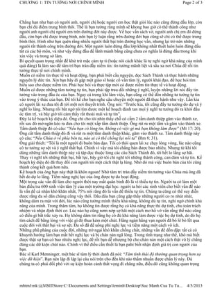 CHƯƠNG 1: TIN TƯỞNG NƠI CHÍNH MÌNH                                                            Page 2 of 3



Chẳng hạn như bạn có người anh, người chị hoặc người em học thật giỏi lúc nào cũng đứng đầu lớp, còn
bạn chỉ đủ điểm trung bình thôi. Thế là bạn tưởng rằng mình sẽ khong bao giờ có thể thành công như
người anh người chị người em trên đường đời này được. Về học vấn sách vở, người anh chị em đó đứng
đầu, còn bạn chỉ được trung bình, nên bạn lý luận rằng trên đường đời bạn cũng sẽ chỉ có thể được trung
bình thôi. Hình như bạn quên rằng nhiều người thất bại trên đường học vấn, nhưng lại trở nên những
người rất thành công trên đường đời. Một người luôn đứng đầu lớp không nhất thiết luôn luôn đứng đầu
tất cả các bộ môn, và như vậy đứng đầu để lãnh mảnh bằng cũng chưa có nghĩa là đứng đầu trong khi
xin việc và trong sở làm.
Bí quyết quan trọng nhất để khử trừ mặc cảm tự ti (hoặc nói cách khác là tự nghi ngờ khả năng của mình
quá đáng) là làm sao để tâm trí bạn tràn đầy niềm tin: tin tưởng mãnh liệt và sâu xa nơi Chúa để rồi tin
tưởng thực tế nơi chính mình.
Muốn có niềm tin thực tế và hoạt động, bạn phải biết cầu nguyện, đọc Sách Thánh và thực hành những
nguyên lý đức tin. Xin bạn hãy đi gặp một giáo sĩ hoặc cố vấn tâm lý, người khải đạo, để học hỏi tìm
hiểu sao cho được niềm tin. Phải học hỏi và thực tập mới có được niềm tin thực tế và hoạt động.
Muốn có được những tâm tưởng tự tin, bạn phải tập trau dồi những ý nghĩ, luyện những lời nói đầy tin
tưởng vào trong đầu óc của bạn. Ngay cả trong khi làm việc, bạn cũng có thể dồn những tư tưởng tự tin
vào trong ý thức của bạn. Để tôi kể cho bạn nghe câu chuyện một người đã thực hành như vậy. Lần kia
có người lái xe đưa tôi đi tới một nơi thuyết trình. Ông nói: “Trước kia, tôi cũng đầy tư tưởng do dự và ý
nghĩ lo lắng. Nhưng rồi bất ngờ tôi tìm được một kế hoạch đánh tan mọi ý nghĩ tư tưởng đó ra khỏi đầu
óc tâm trí, và bây giờ tôi cảm thấy rất thoải mái và tự tin”.
Đây là kế hoạch kỳ diệu đó. Ông chỉ cho tôi nhìn thấy chỗ có cắm 2 tấm danh thiệp găm vào thành xe,
rồi sau đó mở ngăn kéo ra đưa cho tôi một xấp tấm danh thiệp. Ông rút ra một tấm và găm vào thành xe.
Tấm danh thiệp đó có câu: “Nếu bạn có lòng tin, không có việc gì mà bạn không làm được” (Mt 17: 20).
Ông cất tấm danh thiệp đó đi và rút ra một tấm danh thiệp khác, găm vào thành xe. Tấm danh thiệp này
có câu: “Nếu Chúa ở về phía bên ta, nào ai có thể chống lại nổi ta” (Rm 8: 31).
Ông giải thích: “Tôi là một người đi buôn bán dạo. Tôi có thói quen lái xe chạy lòng vòng, lúc nào cũng
có tư tưởng sợ sệt và ý nghĩ thất bại. Chính vì vậy mà tôi chẳng bán được bao nhiêu. Nhưng từ khi tôi
dùng những tấm danh thiệp này và tập đọc thuộc lòng các câu Sách Thánh đó, tôi hết lo lắng sợ hãi.
Thay vì nghĩ tới những thất bại, bất lực, bây giờ tôi chỉ nghĩ tới những thành công, can đảm và tự tin. Kế
hoạch kỳ diệu đó đã thay đổi con người tôi một cách thật lạ lùng. Nhờ đó mà việc buôn bán của tôi cũng
thành công kết quả hơn nữa.
Kế hoạch của ông bạn này thật là khôn ngoan! Nhờ tâm trí tràn đầy niềm tin tưởng vào Chúa mà ông đã
hết do dự lo lắng. Tiềm năng nghị lực của ông được tự do hoạt động.
Một trong các vấn đề làm cho người thời nay mất quân bình đó là vì thiếu tự tin. Người ta có làm một
bản điều tra 600 sinh viên tâm lý của một trường đại học: người ta hỏi các sinh viên cho biết vấn đề nào
là vấn đề cá nhân khó khăn nhất, 75% nói rằng đó là vấn đề thiếu tự tin. Chúng ta cũng có thể suy diễn
được rằng đa số dân chúng cũng vậy thôi. Đâu đâu bạn cũng gặp thấy những người co ro nhút nhát,
không dám ra mặt với đời, lúc nào cũng tưởng mình thiếu khả năng, không đủ tự tin, nghi ngờ chính khả
năng của mình. Trong thâm tâm, họ không tin được rằng họ có khả năng thực thi dự tính, chu toàn trách
nhiệm và nhận định thời cơ. Lúc nào họ cũng nơm nớp sợ hãi một cách mơ hồ vớ vẩn rằng thế nào cũng
có điều gì bất trắc xảy ra. Họ không dám tin rằng họ có đủ khả năng làm được việc họ dự tính, do đó họ
tìm cách để bằng lòng với việc gì đó thua kém một chút. Hằng ngàn hằng vạn người đã bò lê bò lết qua
cuộc đời với thất bại và sợ sệt. Đa số đã để uổng phí nghị lực và tiềm năng một cách vô ích.
Những phũ phàng của cuộc đời, những trở ngại khó khăn chồng chất, những vấn đề dồn dập: tất cả có
khuynh hướng làm bạn mất hết nghị lực và bị chán nản ngã lòng. Trong tình trạng như thế, khó mà biết
được thật sự bạn có bao nhiêu nghị lực, để rồi bạn dễ nhượng bộ cho chán nản một cách thật vô lý chẳng
đúng các dữ kiện chút nào. Chính vì thế điều cần thiết là bạn pahỉ biết nhận định giá trị con người của
bạn.
Bác sĩ Karl Menninger, một bác sĩ tâm lý thời danh đã nói: “Tâm tình thái độ thường quan trọng hơn sự
việc dữ kiện”. Bạn nên lặp đi lặp lại câu nói trên cho đến khi nào thấm nhuần được chân lý này. Dù
chúng ta có phải đối phó với sự kiện hoàn cảnh thất vọng đi chăng nữa, điều đó cũng không quan trọng




mhtml:mk:@MSITStore:C:Documents and SettingsleminhDesktopSuc Manh Cua Tu Tu...               4/5/2013
 