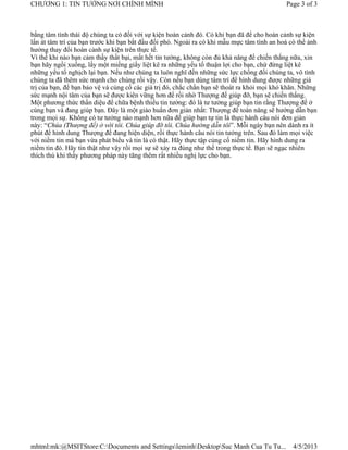 CHƯƠNG 1: TIN TƯỞNG NƠI CHÍNH MÌNH                                                          Page 3 of 3



bằng tâm tình thái độ chúng ta có đối với sự kiện hoàn cảnh đó. Có khi bạn đã để cho hoàn cảnh sự kiện
lấn át tâm trí của bạn trước khi bạn bắt đầu đối phó. Ngoài ra có khi mẫu mực tâm tình an hoà có thể ảnh
hưởng thay đổi hoàn cảnh sự kiện trên thực tế.
Vì thế khi nào bạn cảm thấy thất bại, mất hết tin tưởng, không còn đủ khả năng để chiến thắng nữa, xin
bạn hãy ngồi xuống, lấy một miếng giấy liệt kê ra những yếu tố thuận lợi cho bạn, chứ đừng liệt kê
những yếu tố nghịch lại bạn. Nếu như chúng ta luôn nghĩ đến những sức lực chống đối chúng ta, vô tình
chúng ta đã thêm sức mạnh cho chúng rồi vậy. Còn nếu bạn dùng tâm trí để hình dung được những giá
trị của bạn, để bạn bảo vệ và củng cố các giá trị đó, chắc chắn bạn sẽ thoát ra khỏi mọi khó khăn. Những
sức mạnh nội tâm của bạn sẽ được kiên vững hơn để rồi nhờ Thượng đế giúp đỡ, bạn sẽ chiến thắng.
Một phương thức thần diệu để chữa bệnh thiếu tin tưởng: đó là tư tưởng giúp bạn tin rằng Thượng đế ở
cùng bạn và đang giúp bạn. Đây là một giáo huấn đơn giản nhất: Thượng đế toàn năng sẽ hướng dẫn bạn
trong mọi sự. Không có tư tưởng nào mạnh hơn nữa để giúp bạn tự tin là thực hành câu nói đơn giản
này: “Chúa (Thượng đế) ở với tôi. Chúa giúp đỡ tôi. Chúa hướng dẫn tôi”. Mỗi ngày bạn nên dành ra ít
phút để hình dung Thượng đế đang hiện diện, rồi thực hành câu nói tin tưởng trên. Sau đó làm mọi việc
với niềm tin mà bạn vừa phát biểu và tin là có thật. Hãy thực tập củng cố niềm tin. Hãy hình dung ra
niềm tin đó. Hãy tin thật như vậy rồi mọi sự sẽ xảy ra đúng như thế trong thực tế. Bạn sẽ ngạc nhiên
thích thú khi thấy phương pháp này tăng thêm rất nhiều nghị lực cho bạn.




mhtml:mk:@MSITStore:C:Documents and SettingsleminhDesktopSuc Manh Cua Tu Tu...             4/5/2013
 