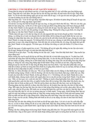 CHƯƠNG 2: TÂM TRÍ BÌNH AN SẼ TẠO NÊN NGHỊ LỰC                                                Page 1 of 2



CHƯƠNG 2: TÂM TRÍ BÌNH AN SẼ TẠO NÊN NGHỊ LỰC
Trong bữa ăn sáng tại một khách sạn kia, có một ông phàn nàn về việc suốt đêm qua ông không ngủ
được. Ông trằn trọc suốt đêm, lăn qua lăn lại cho dù ông cảm thấy rất mệt trước khi đi ngủ. Ông nhận
định: “Có lẽ tôi nên thôi không nghe giờ tin tức trước khi đi ngủ, vì tối qua tôi mải mê nghe giờ tin tức
và toàn là những tin tức lộn xộn không thôi à”.
Một ông khác nói: “Còn tôi thì ngủ được một đêm thật ngon. Dĩ nhiên tôi phải dùng kế hoạch đi ngủ của
tôi, và bao giờ tôi cũng ngủ được ngon lành”.
Tôi dò hỏi xin ông cho biết kế hoạch đi ngủ của ông, và ông giải thích như thế này: “Khi tôi còn nhỏ, gia
đình tôi làm nông trại, và Ba tôi có thói quen tụ họp gia đình trong phòng họp sinh hoạt chung gia đình
rồi đọc Sách Thánh và cầu nguyện cho chúng tôi trước khi đi ngủ. Sau khi nghe đọc Sách Thánh và cầu
nguyện xong rồi, tôi chỉ việc lên giường và ngủ thẳng cẳng. Nhưng khi sống xa gia đình, tôi cũng bắt
đầu sống xa việc đọc Sách Thánh và cầu nguyện.
“Nhiều năm trôi qua và tôi nhớ lại rằng tôi chỉ cầu nguyện khi nào bị két chuyện gì thôi. Cách đây ít
tháng, vợ chồng tôi có một vài chuyện trắc trở khó khăn, thế là chúng tôi quyết định thử lại xem sao.
Chúng tôi nhận thấy làm như vậy rất hữu ích, nên kể từ đó mỗi đêm trước khi đi ngủ, chúng tôi cùng đọc
Sách Thánh và cùng cầu nguyện. Tôi không biết rõ lý do tại sao, nhưng có một điều chắc chắn là tôi ngủ
ngon hơn và mọi việc cũng tốt đẹp hơn. Hơn thế nữa, kể cả khi đi đây đó, tôi cũng vẫn dành thời giờ để
đọc Sách Thánh và cầu nguyện. Tối hôm qua, tôi đã đọc lớn tiếng ca vịnh (thi thiên) 23 (Chúa là mục
tử).”
Sau đó ông quay về phía người kia và nói: “Tôi không để tai tôi nghe đầy những tin tức lộn xộn trước
khi đi ngủ, nhưng tôi đi ngủ với một tâm hồn thật bình thản”.
Chính đó là sự lựa chọn: “Tai đầy những tin tức lộn xộn”, hoặc “tâm hồn thật bình thản”. Bạn muốn lựa
chọn đằng nào?
Điểm chính yếu của bí quyết đó hệ tại chỗ thay đổi thái độ và tinh thần trong tâm trí. Ta phải học biết
cách thức để sống theo một hệ thống tư tưởng khác hẳn, và cho dù thay đổi hệ thống suy tư như vậy sẽ
đòi hỏi nhiều cố gắng, nhưng dù có khó khăn mấy đi chăng nữa cũng vẫn còn dễ dàng hơn nếp sống bạn
đang có. Sống lúc nào cũng căng thẳng thật là khó khăn! Sống với bình an nội tâm, sống hoà đồng
không bị áp lực nào đè nén là nếp sống dễ dàng thoải mái hơn nhiều. Việc bạn phải phấn đấu cam go
nhất để có được sự bình an trong tâm hồn chính là cố gắng điều chỉnh lối suy tư của bạn, để bạn có được
thái độ an hoà chấp nhận ân phúc và bình an của Chúa.
Một bác sĩ y khoa đã nhận xét như sau: “Đa số các bệnh nhân của tôi chẳng có đau bệnh tật gì cả ngoại
trừ bệnh tưởng tượng. Chính vì thế tôi thường viết cho họ liều (toa) thuốc thật ưng ý nhất như sau. Đây
là một câu trích dẫn từ Sách Thánh, từ thư gửi Rôma 12: 2. Tôi không viết câu Sách Thánh đó ra cho
mỗi bệnh nhận, nhưng muốn chính mỗi người phải tìm ra câu đó mà đọc trong Sách Thánh. Câu đó như
sau: “Hãy cải hoá qua việc canh tân tâm hồn”. Những ai muốn sống hạnh phúc hơn, khoẻ mạnh hơn,
nhất quyết phải canh tân tâm hồn, có nghĩa là phải thay đổi tư tưởng. Khi chấp nhận liều thuốc này, họ
đã được tâm trí bình an thật sự rồi. Nhờ đó mà họ được sức khoẻ dồi dào hơn, mọi sự tốt đẹp hơn.
Phương pháp căn bản nhất để có được tâm hồn bình an: đó là phải thực tập làm cho tâm trí thật trống
rỗng. Mỗi ngày hai lần bạn hãy làm cho tâm trí thật trống rỗng không còn sợ hãi, ghen ghét, bất an, tiếc
nuối, mặc cảm tội lỗi gì nữa. Để tránh các tư tưởng bất hạnh tìm cách lẻn vào tâm trí, bạn hãy lập tức
tìm cách làm đầy tâm trí với các tư tưởng sáng tạo và lành mạnh. Trong ngày, thỉnh thoảng thực tập suy
nghĩ tới một loạt những tư tưởng bình an. Bạn hãy tưởng tượng trong tâm trí hình ảnh một quang cảnh
bình an nhất mà bạn đã có dịp chứng kiến, chẳng hạn như ánh trăng vàng trên mặt hồ gợn sóng, sóng
biển vỗ nhẹ vào bờ cát dài. Những hình ảnh bình an đó sẽ có tác động vào tâm trí như một liều thuốc
thật công hiệu.
Xin bạn hãy nói nhè nhẹ những lời nói bình an đủ để bạn nghe được. Lời nói có sức lôi cuốn hấp dẫn
sâu xa, và nói ra được những lời đó sẽ có sức chữa lành. Bạn hãy dùng những chữ như “thanh bình”: vừa
nói vừa hình dung ra cảnh thanh bình. Lặp đi lặp lại một cách chậm rãi theo như tâm tình mà lời nói đó
gợi lên.
Những vần thơ, những đoạn trích trong Sách Thánh cũng đều hữu ích. Tôi quen biết một người có thái
độ bình thản: ông có thói quen viết trên danh thiệp những danh ngôn tư tưởng đem lại bình an. Lúc nào




mhtml:mk:@MSITStore:C:Documents and SettingsleminhDesktopSuc Manh Cua Tu Tu...              4/5/2013
 