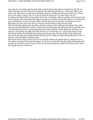 CHƯƠNG 2: TÂM TRÍ BÌNH AN SẼ TẠO NÊN NGHỊ LỰC                                                Page 2 of 2



ông cũng để vào túi (bóp) một tấm danh thiệp và lặp đi lặp lại danh ngôn tư tưởng đó cho đến khi nào
thuộc lòng được mới thôi. Ông cho biết rằng làm như thế cũng giống như là “vô dầu mỡ” bình an vào
tâm trí vậy. Một trong các danh ngôn ông thường dùng là tư tưởng của một huyền sĩ thế kỷ 16: “Đừng
bối rối chi! Đừng sợ hãi gì! Mọi sự sẽ qua đi ngoại trừ Thượng đế. Chỉ mình Ngài là đủ rồi!”.
Có những cách thực tế khác để tạo nên thái độ an hoà và bình thản. Một trong những cách đó là qua cách
bạn nói chuyện. Nếu trong nhóm bạn đang nói chuyện mà có khuynh hướng làm mất an vui, bạn hãy thử
gieo tư tưởng bình an vào câu chuyện. Muốn tâm hồn được bình an, bạn hãy nói những lời vui tươi,
hạnh phúc, lạc quan, thoải mái, tích cực trong câu chuyện riêng tư cũng như công cộng.
Một kỹ thuật hiệu nghiệm khác nữa để tạo nên tâm trí bình an: đó là mỗi ngày thực tập yên lặng. Mỗi
ngày hãy quyết tâm để dành ít nhất là 15 phút hoàn toàn thinh lặng. Bạn hãy đi tới một nơi nào thật vắng
vẻ, ngồi hoặc nằm xuống và giữ yên lặng hoàn toàn trong ít nhất là 15 phút. Đừng đọc sách hoặc viết
lách gì cả. Cũng đừng suy nghĩ gì hết. Hãy để tâm trí ở vào tâm thức vô vi. Hãy tưởng tượng coi như
tâm trí bạn là mặt nước hồ phẳng lặng, không một chút gợn sóng. Khi bạn đã đạt tới tâm trạng thanh
thản đó rồi, hãy lắng nghe những âm thanh hoà hợp kỳ thú, những âm thanh Thượng đế dành cho bạn và
bạn chỉ có thể nghe được trong thinh lặng.
Bạn hãy để cho tư tưởng của bạn tích luỹ chứa chất đầy những kinh nghiệm bình an, những lời nói an
hoà, những tư tưởng thư thái ngõ hầu chung cuộc là bạn sẽ có một kho tàng đầy những kinh nghiệm kiến
tạo bình an, để rồi khi nào cần, bạn cứ trở lại vào đó mà khai thác để canh tân bồi bổ tâm trí bạn. Chính
đó là nguồn sinh lực vô biên vậy.




mhtml:mk:@MSITStore:C:Documents and SettingsleminhDesktopSuc Manh Cua Tu Tu...              4/5/2013
 