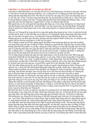 CHƯƠNG 3: LÀM SAO ĐỂ CÓ NGHỊ LỰC BỀN BỈ                                                       Page 1 of 2



CHƯƠNG 3: LÀM SAO ĐỂ CÓ NGHỊ LỰC BỀN BỈ
Cách thức ta nhận định thấy ta có cảm giác thế nào rất có ảnh hưởng trên cách thức ta cảm giác trên thực
tế. Nếu như trí óc bạn bảo rằng bạn mệt nhọc, các cơ năng thể xác và những giây thần kinh cũng như
những bắp thịt chấp nhận thực tế đó. Nếu tâm trí của bạn lúc nào cũng chú ý quan sát tinh tường, bạn sẽ
có sức làm việc vô hạn. Tôn giáo cũng hoạt động như vậy qua hệ thống tư tưởng của ta. Thật ra tôn giáo
là một hệ thống tư tưởng có kỷ luật. Tôn giáo giúp bạn thực hiện được những hoạt động kỳ diệu, vì tôn
giáo nhắc nhở cho biết rằng bạn có nguồn hỗ trợ vô biên và năng lực thật dồi dào.
Một người bạn của tôi, một người rất hoạt động, đầy hăng say và sức sống, thường hay nói rằng ông đi
nhà thờ thường xuyên đều đặn để “sạch bình điện” của ông. Quan niệm của ông thật đúng! Thượng đế
chính là nguồn mọi năng lượng trong vũ trụ: năng lượng nguyên tử, ngăng lượng điện lực, năng lượng
tinh thần.
Tiếp xúc với Thượng đế sẽ cung cấp cho ta cùng một nguồn năng lượng tái tạo vũ trụ và canh tân bộ mặt
trái đất mỗi độ xuân về. Khi tinh thần của ta tiếp xúc với Thượng đế, nguồn năng lượng thần linh sẽ tuôn
trào vào toàn thể con người của ta, sẽ tự động làm sống lại hành động sáng tạo y như thuở ban đầu.
Những nguyên lý của Kitô giáo nếu được áp dụng một cách nghiêm chỉnh và khoa học, sẽ có thể tạo nên
nguồn sinh lực liên tục trong tâm trí và thể xác con người.
Tất cả những vĩ nhân mà tôi biết, những người đã chứng tỏ khả năng hoạt động kỳ diệu đều là những
con người biết sống hoà hợp với Đấng Vô Biên. Những con người đó đều sống hoà hợp với thiên nhiên.
Không nhất thiết là họ phải tỏ ra mộ đạo, nhưng tất cả đều chứng tỏ có một nếp sống đặc biệt có tổ chức
trật tự về phương diện tình cảm cũng như tâm lý. Bản tính quân bình tự nhiên chỉ bị mất đi vì những sợ
hãi, vì những uất ức, vì những đổ lỗi cho cha mẹ khi mình còn nhỏ, vì những mâu thuẫn, vì những ám
ảnh nội tại khi mất quân bình: khi đó hao tổn sức lực tự nhiên là việc phải xảy đến.
Tôi tin rằng chúng ta không mất nghị lực hoặc năng lượng vì tuổi tác hoặc hoàn cảnh. Mỗi trang giấy
trong Sách Thánh đều nói tới năng lượng, nghị lực và sức sống. Ngôn từ quan trọng nhất ở trong Sách
Thánh là chữ “sống”, mà “sống” có nghĩa là nghị lực, là đầy năng lượng. Nói như thế không có nghĩa là
ta tránh được mọi đau khổ và khó khăn trở ngại, nhưng có nghĩa là: nếu ai thực hiện được những nguyên
lý của Kitô giáo một cách sáng tạo và quyền biến, người đó có thể sống đầy chí khí và nghị lực.
Việc thực hiện những nguyên lý của Kitô giáo sẽ giúp con người sống hoà hợp tự nhiên. Chúng ta mất
nghị lực chỉ vì sống một cách bất thường không theo nhịp điệu tự nhiên. Muốn duy trì được nghi lực,
chúng ta phải hoạt động vận chuyển theo nhịp điệu của Thượng đế. Ngài ở trong bạn. Nếu bạn đi theo
một nhịp, Ngài đi theo một điệu, bạn sẽ bị lạc lõng xét lẻ. Khi nào bạn sống hoà nhịp với Thượng đế,
bạn sẽ sống hoà nhịp với chính mình va fnhờ đó nguồn sinh lực sẽ tuôn trào một cách tự nhiên.
Muốn được hoà nhịp với Thượng đế, một ngày đẹp trời nào đó, xin bạn hãy ra khỏi gian phòng chật hẹp,
hãy đi tới một bãi cỏ xanh rờin, rồi xin bạn nằm trên đó và ghé tai sát mặt đất để mà lắng nghe. Bạn sẽ
nghe thấy tiếng gió rì rào qua lá cây rung rinh, tiếng côn trùng nỉ non, rồi bạn sẽ nhận thấy trong tất cả
những thứ tiếng đó có một nhịp điệu hoà hợp. Bạn không tài nào nhận ra nhịp điệu hoà hợp đó khi nghe
tiếng xe cộ vận chuyển trong phố xá đông người, vì tiếng xe cộ rất hỗn độn lộn xộn. Bạn có thể nhận ra
nhịp điệu hoà hợp này khi bạn lắng nghe Lời Chúa và tiếng ca hát trong Nhà Thờ. Trong Nhà Thờ, chân
lý âm vang theo nhịp điệu của Thượng đế.
Để tránh mệt nhọc và muốn có nghị lực, bạn hãy tìm ra đường lối đi vào nhịp điệu thiết yếu của Thượng
đế toàn năng và các công trình của Ngài. Muốn thực hiện được như vậy, xin bạn hãy để thể xác bạn nghỉ
ngơi tĩnh dưỡn. Rồi nghĩ rằng tâm trí bạn cũng nghỉ ngơi tĩnh dưỡn như vậy. Cứ để tâm trí nghỉ ngơi
tĩnh dưỡng như vậy, trong khi đó hình dung ra linh hồn cũng nghỉ ngơi thoải mái, rồi cầu nguyện như
sau: “Lạy Chúa, Ngài là nguồn mọi năng lượng. Ngài là nguồn năng lượng mặt trời, năng lượng nguyên
tử, năng lượng trong thể xác, năng lượng trong mạch máu, năng lượng trong tâm trí. Giờ đây xin cho
con nhận được một chút năng lượng từ nơi Ngài là nguồn năng lượng vô tận”. Rồi bạn hãy thực tập tin
tưởng rằng bạn đang lãnh nhận một chút năng lượng đó. Xin bạn hãy sống hoà nhịp với Đấng Vô Biên.
Muốn sống với nguồn năng lượng vô tận bền bỉ, điều quan trọng là bạn phải sửa sai những lỗi lầm về
tình cảm. Chỉ khi nào sửa sai xong những lỗi lầm đó, bạn mới có được đầy đủ năng lượng. Một nhà thể
thao thời danh có nói rằng không lực sĩ nào có được đầy đủ năng lượng nếu như không có tinh thần đạo
hạnh. Thật ra ông chẳng muốn đội thể thao của ông có một lực sĩ nào không thân thiện với bạn đồng đội.




mhtml:mk:@MSITStore:C:Documents and SettingsleminhDesktopSuc Manh Cua Tu Tu...               4/5/2013
 