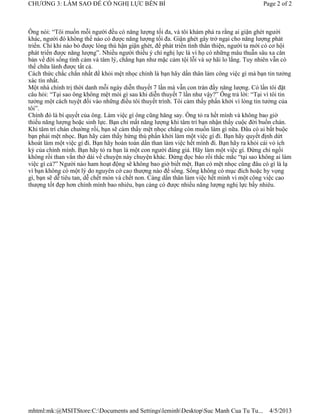 CHƯƠNG 3: LÀM SAO ĐỂ CÓ NGHỊ LỰC BỀN BỈ                                                     Page 2 of 2



Ông nói: “Tôi muốn mỗi người đều có năng lượng tối đa, và tôi khám phá ra rằng ai giận ghét người
khác, người đó không thể nào có được năng lượng tối đa. Giận ghét gây trở ngại cho năng lượng phát
triển. Chỉ khi nào bỏ được lòng thù hận giận ghét, để phát triển tình thân thiện, người ta mới có cơ hội
phát triển được năng lượng”. Nhiều người thiếu ý chí nghị lực là vì họ có những mâu thuẫn sâu xa căn
bản về đời sống tình cảm và tâm lý, chẳng hạn như mặc cảm tội lỗi và sợ hãi lo lắng. Tuy nhiên vẫn có
thể chữa lành được tất cả.
Cách thức chắc chắn nhất để khỏi mệt nhọc chính là bạn hãy dấn thân làm công việc gì mà bạn tin tưởng
xác tín nhất.
Một nhà chính trị thời danh mỗi ngày diễn thuyết 7 lần mà vẫn con tràn đầy năng lượng. Có lần tôi đặt
câu hỏi: “Tại sao ông không mệt mỏi gì sau khi diễn thuyết 7 lần như vậy?” Ông trả lời: “Tại vì tôi tin
tưởng một cách tuyệt đối vào những điều tôi thuyết trình. Tôi cảm thấy phấn khởi vì lòng tin tưởng của
tôi”.
Chính đó là bí quyết của ông. Làm việc gì ông cũng hăng say. Ông tỏ ra hết mình và không bao giờ
thiếu năng lượng hoặc sinh lực. Bạn chỉ mất năng lượng khi tâm trí bạn nhận thấy cuộc đời buồn chán.
Khi tâm trí chán chường rồi, bạn sẽ cảm thấy mệt nhọc chẳng còn muốn làm gì nữa. Đâu có ai bắt buộc
bạn phải mệt nhọc. Bạn hãy cảm thấy hứng thú phấn khởi làm một việc gì đi. Bạn hãy quyết định dứt
khoát làm một việc gì đi. Bạn hãy hoàn toàn dấn than làm việc hết mình đi. Bạn hãy ra khỏi cái vỏ ích
kỷ của chính mình. Bạn hãy tỏ ra bạn là một con người đáng giá. Hãy làm một việc gì. Đừng chỉ ngồi
không rồi than vắn thở dài về chuyện này chuyện khác. Đừng đọc báo rồi thắc mắc “tại sao không ai làm
việc gì cả?” Người nào ham hoạt động sẽ không bao giờ biết mệt. Bạn có mệt nhọc cũng đâu có gì là lạ
vì bạn không có một lý do nguyên cớ cao thượng nào để sống. Sống không có mục đích hoặc hy vọng
gì, bạn sẽ dễ tiêu tan, dễ chết mòn và chết non. Càng dấn thân làm việc hết mình vì một công việc cao
thượng tốt đẹp hơn chính mình bao nhiêu, bạn càng có được nhiều năng lượng nghị lực bấy nhiêu.




mhtml:mk:@MSITStore:C:Documents and SettingsleminhDesktopSuc Manh Cua Tu Tu...             4/5/2013
 
