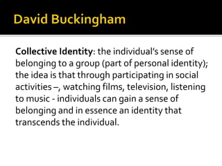 Collective Identity: the individual’s sense of
belonging to a group (part of personal identity);
the idea is that through participating in social
activities –, watching films, television, listening
to music - individuals can gain a sense of
belonging and in essence an identity that
transcends the individual.
 