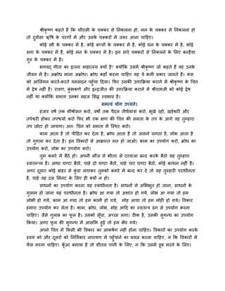 श्रीकृष्ण कहते हैं कक चौयासी क चक्कय से ननकरना हो, भन क चक्कय से ननकरना हो
                                     े                        े
तो दवादसा ऋवष क चयणों भें औय उनक चक्कयों भें जरूय आना चाहहए।
               े                े
       कोई स्त्री क चक्कय भें है , कोई फच्चों क चक्कय भें है , कोई धन क चक्कय भें है , कोई
                   े                           े                       े
सत्ता क चक्कय भें है , कोई भन क चक्कय भें है । इन साये चक्कयों से ननकरने क मरए कन्है मा
       े                       े                                          े
गरु क चक्कय भें है ।
     े
       बगवद् गीता का इतना भाहात्म्म क्मों है ? क्मोंकक उसभें श्रीकृष्ण जो कहते हैं वह उनके
जीवन भें है । अक्रोध भाना अक्रोध। क्रोध कहाॉ कयना चाहहए मह वे बरी प्रकाय जानते हैं। कस
                                                                                     ॊ
को आमरॊगन कयते-कयते मभसदन ऩहॉ चा हदमा। कपय उसकी उत्तयकक्रमा कयाने भें श्रीकृष्ण क चचत्त
                                                                                 े
भें द्रे ष नहीॊ है । यावण, कबकणद औय इन्िजीत की उत्तयकक्रमा कयाने भें श्रीयाभजी को कोई द्रे ष
                            ॊ
नहीॊ था क्मोंकक सभता उनका सहज मसद्ध स्वबाव है ।
                                          सभत्वॊ मोग उच्मते।
       हजाय वषद तक शीषादसन कयो, वषों तक ऩैदर तीथदमात्रा कयो, बखे यहो, खडेद्वयी औय
                                                              ू
तऩेद्वयी होकय तऩद्ळमाद कयो कपय बी एक ऺण की चचत्त की सभता क तऩ क आगे वह तम्हाया
                                                          े    े
तऩ छोटा हो जामगा। अत् चचत्त को सभता भें जस्थय कयो।
       काभ आता है तो ऩीडडत कय दे ता है , क्रोध आता है तो जराने रगता है , रोब आता है
तो गगरा कय दे ता है । इन ववकायों से आक्रान्त भत हो जाओ। काभ का उऩमोग कयो, क्रोध का
उऩमोग कयो, रोब का उऩमोग कयो।
       तभ कभये भें फैठे हो। अऩनी भौज से बीतय से दयवाजा फन्द कयक फैठो मह तम्हाया
                                                               े
स्वातन््म है । आधा घण्टा फैठो, चाहे दो घण्टा फैठो, चाहे चाय घण्टा फैठो, कोई फन्धन नहीॊ है ।
अगय दसया कोई फाहय से कडा रगाकय तभको कभये भें फन्द कय दे तो मह तम्हायी ऩयाधीनता
     ू                ॊ
है , चाहे वह दस मभनट क मरए ही क्मों न हो।
                      े
       साधनों का उऩमोग कयना मह स्वाधीनता है । साधनों से अमबबूत हो जाना, साधनों के
गराभ हो जाना मह ऩयाधीनता है । क्रोध आ गमा तो अशाॊत हो गमे, रोब आ गमा तो हभ
रोबी हो गमे, काभ आ गमा तो हभ काभी हो गमे,            भोह आमा तो हभ भोही हो गमे। ववकाय
हभाया उऩमोग कय रेता है । काभ, क्रोध, रोब, भोह आहद का स्वतन्त्र ढॊ ग से उऩमोग कयना
चाहहए। जैसे गराफ का पर है । उसको सॉूघा, अच्छा रगा। ठीक है , उसकी सगन्ध का उऩमोग
                     ू
ककमा। अगय पर की सगन्ध भें आसडक्त हई तो हभ फॉध गमे।
           ू
       अऩने चचत्त भें ककसी बी ववकाय का आकषदण नहीॊ होना चाहहए। ववकायों का उऩमोग कयके
स्वमॊ को औय दसयों को ननववदकाय नायामण भें ऩहॉ चाने का प्रमत्न कयना चाहहए, न कक ववकायों भें
             ू
पस भयना चाहहए। कआ फनामा है तो शीतर ऩानी क मरए, न कक उसभें डूफ भयने क मरए।
 ॉ              ॉू                       े                          े
 