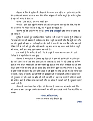 श्रीकृष्ण क चचत्त भें दवादसा की अॉगडाइमों क कायण ऺोब नहीॊ हआ। दवादसा ने दे खा कक
                   े                               े
भैंने इतने-इतने अशान्त कयने क फाण पक रेककन श्रीकृष्ण की शाॊनत अनूठी है । आणखय दवादसा
                             े     ें े
से यहा नहीॊ गमा। वे फोर उठे ्
        "कृ ष्ण ! अफ फताओ, तभ क्मा चाहते हो?"
        "गरुदे व ! आऩ सदा भझ ऩय प्रसन्न यहें । भेये मरए दननमा चाहे कछ बी फोरे, कछ बी
कय रे रेककन भेये गरुदे व भेये से न रूठें , फस भैं इतना ही चाहता हूॉ।"
      श्रीकृष्ण गरु की जगह ऩय ऩये गरु हैं। कृष्णॊ वन्दे जगदगरुभ ् औय मशष्म की जगह ऩय
                                   ू
ऩये मशष्म हैं।
 ू
       दवादसा ने छरकते हए आशीवादद हदमा् "कन्है मा ! भैं तो तेये ऩय प्रसन्न हूॉ ही रेककन जो
तेया नाभ रेगा वह बी प्रसन्न हो जामेगा। दे ख बैमा ! तने एक गल्ती की। भैंने तझे साये शयीय
                                                    ू
ऩय खीय चऩडने को कहा था। जहाॉ-जहाॉ वह खीय रगी वे सफ तेये अॊग वज्र जैसे अबेद्य फन गमे
रेककन ऩैयों क तरों को तने खीय नहीॊ रगामी। वह बाग कच्चा यह गमा। अऩने ऩैयों क तरवों
             े         ू                                                   े
को फचाना, फाकी सफ जगह तभ वज्रकाम फन गमे हो।"
        हभ जानते हैं कक आणखय भें उन्हीॊ     ऩैय क तरवे भें व्माध का फाण रगा औय उसी
                                                 े
ननमभत्त से वे भहाननवादण को प्राद्ऱ हए।
        श्रीकृष्ण ने बगवदगीता भें अक्रोध कह हदमा तो वे स्वमॊ बी अक्रोध होने भें उत्तीणद हए
हैं। हभाये जीवन भें बी जफ क्रोध आमा तफ हभ सावधान हों। सोचें कक भेयी जगह ऩय श्रीकृष्ण
होते तो क्मा कयते? श्रीयाभ होते तो क्मा कयते? फद्ध होते तो क्मा कयते? कफीयजी होते तो क्मा
कयते? क्रोध कयने की जगह तो उस सभम क्रोध कयो रेककन रृदम भें क्रोध उत्ऩन्न न हो, फाहय
से क्रोध कयने का नाटक हो। अगय क्रोध आता हो तो दे खो कक क्रोध आ यहा है । उस सभम शाॊत
हो जाओ, स्वस्थ हो जाओ। फाद भे ककसी को सभझाना हो तो सभझाओ, क्रोध का नाटक कय
रो, पपकाय भाय दो। अऩने ऩय क्रोध को हावी भत होने दो। हभ क्मा कयते हैं? क्रोध को दफाने
की कोमशश कयते हैं रेककन क्रोध दफता नहीॊ औय हभ बीतय से उरझते यहते हैं , सरगते यहते हैं,
जरते यहते हैं।
        जीवन भें त्माग कसा होना चाहहए? जो फीत गमा है उसको माद कय-कयक अऩने चचत्त
                        ै                                           े
को खयाफ न कयो। उसे बूर जाओ। बोग-साभग्री का अनत सॊग्रह कयक अऩने चचत्त को फोणझर न
                                                         े
फनाओ।
                                         त्मागात ् शाॊनतयनन्तयभ ्।
                                  'त्माग से तत्कार शाॊनत मभरती है ।'
                                                                                       (गीता)
 
