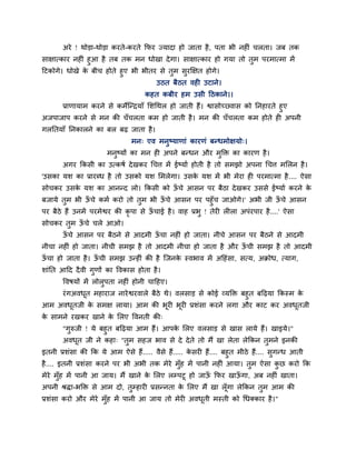 अये ! थोडा-थोडा कयते-कयते कपय ज्मादा हो जाता है , ऩता बी नहीॊ चरता। जफ तक
साऺात्काय नहीॊ हआ है तफ तक भन धोखा दे गा। साऺात्काय हो गमा तो तभ ऩयभात्भा भें
हटकोगे। धोखे क फीच होते हए बी बीतय से तभ सयक्षऺत होगे।
              े
                                        उठत फैठत वही उटाने।
                                    कहत कफीय हभ उसी हठकाने।।
       प्राणामाभ कयने से कभेजन्िमाॉ मशचथर हो जाती हैं। द्वासोच््वास को ननहायते हए
अजऩाजाऩ कयने से भन की चॉ चरता कभ हो जाती है । भन की चॉ चरता कभ होते ही अऩनी
गरनतमाॉ ननकारने का फर फढ़ जाता है ।
                               भन् एव भनष्माणाॊ कायणॊ फन्धभोऺमो्।
                       भनष्मों का भन ही अऩने फन्धन औय भडक्त का कायण है ।
       अगय ककसी का उत्कषद दे खकय चचत्त भें ईष्माद होती है तो सभझो अऩना चचत्त भमरन है ।
'उसका मश का प्रायब्ध है तो उसको मश मभरेगा। उसक मश भें बी भेया ही ऩयभात्भा है .... ऐसा
                                              े
सोचकय उसक मश का आनन्द रो। ककसी को ऊचे आसन ऩय फैठा दे खकय उससे ईष्माद कयने क
         े                         ॉ                                       े
फजामे तभ बी ऊचे कभद कयो तो तभ बी ऊचे आसन ऩय ऩहॉ च जाओगे।' अबी जी ऊचे आसन
             ॉ                    ॉ                               ॉ
ऩय फैठे हैं उनभें ऩयभेद्वय की कृऩा से ऊचाई है । वाह प्रब ! तेयी रीरा अऩॊयऩाय है ....' ऐसा
                                       ॉ
सोचकय तभ ऊचे चरे आओ।
          ॉ
       ऊचे आसन ऩय फैठने से आदभी ऊचा नहीॊ हो जाता। नीचे आसन ऩय फैठने से आदभी
        ॉ                        ॉ
नीचा नहीॊ हो जाता। नीची सभझ है तो आदभी नीचा हो जाता है औय ऊची सभझ है तो आदभी
                                                           ॉ
ऊचा हो जाता है । ऊची सभझ उन्हीॊ की है जजनक स्वबाव भें अहहॊसा, सत्म, अक्रोध, त्माग,
 ॉ                ॉ                       े
शाॊनत आहद दै वी गणों का ववकास होता है ।
       ववषमों भें रोरऩता नहीॊ होनी चाहहए।
       यॊ गअवधत भहायाज नाये द्वयवारे फैठे थे। वरसाड से कोई व्मडक्त फहत फहढ़मा ककस्भ क
              ू                                                                      े
आभ अवधतजी क सभऺ रामा। आभ की बूयी बूयी प्रशॊसा कयने रगा औय काट कय अवधतजी
      ू    े                                                        ू
क साभने यखकय खाने क मरए ववनती की्
 े                 े
       "गरुजी ! मे फहत फहढ़मा आभ हैं। आऩक मरए वरसाड से खास रामे हैं। खाइमे।"
                                         े
       अवधत जी ने कहा् "तभ सहज बाव से दे दे ते तो भैं खा रेता रेककन तभने इनकी
          ू
इतनी प्रशॊसा की कक मे आभ ऐसे हैं..... वैसे हैं..... कसयी हैं.... फहत भीठे हैं.... सगन्ध आती
                                                     े
है .... इतनी प्रशॊसा कयने ऩय बी अबी तक भेये भॉह भें ऩानी नहीॊ आमा। तभ ऐसा कछ कयो कक
भेये भॉह भें ऩानी आ जाम। भैं खाने क मरए रम्ऩटू हो जाऊ कपय खाऊगा, अफ नहीॊ खाता।
                                   े                 ॉ       ॉ
अऩनी श्रद्धा-बडक्त से आभ दो, तम्हायी प्रसन्नता क मरए भैं खा रॉ ूगा रेककन तभ आभ की
                                                े
प्रशॊसा कयो औय भेये भॉह भें ऩानी आ जाम तो भेयी अवधती भस्ती को चधक्काय है ।"
                                                  ू
 