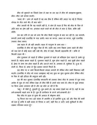 भीया को सधायने का जजसने ठे का रे यखा था उस उदा ने भीया को सभझामा-फझामा,
डाॉटा। भीया उसे प्रणाभ कयती।
        "ननद जी ! आऩ जो कहती हैं वह सफ ठीक है रेककन भेयी आदत ऩड गई है चगयधय
गोऩार क गीत गाने की। भैं क्मा करू?"
       े                        ॉ
        भीया जानती थी कक मह गरती नहीॊ है , वे रोग ही गरत हैं कपय बी भीया क चचत्त भें
                                                                          े
अनत भान का दोष नहीॊ था। अऩभान कयने वारों को बी भीया ने भान दे हदमा, बडक्त नहीॊ
छोडी।
        एक फाय याबत्र भें उदा को रगा कक भीया ककसी ऩयऩरुष से फात कय यही है । उदा बागती-
बागती अऩने बाई यतनमसॊह क ऩास आमी। कान का कच्चा, अक्र का कच्चा, भखद यतनमसॊह
                        े                                       ू
तरवाय रेकय बागा।
        'अफ भहर भें जी नहीॊ सकती। भहर भें ऩयऩरुष क साथ फात !'
                                                  े
        यतनमसॊह ने भीया को फहत ऩीडा दी थी। उसक फाद याणा ववक्रभ आमा उसने बी भीया
                                              े
को त्रास दे ने भें कोई कसय नहीॊ यखी थी। भीया भें दे खो, ककतनी सहनशडक्त थी ! बडक्त भें
ककतनी दृढ़ता थी !
        रोग ऩजवाना तो चाहते हैं रेककन ऩजवाने से ऩहरे जो फमरदान दे ना ऩडता है उसक दय
                                                                                े ू
बागते हैं। भहान ् फनना चाहते हैं, ऩजवाना चाहते हैं, भक्त होना चाहते हैं, सदा सखी होना चाहते
हैं, ईद्वय क साथ एक होना चाहते हैं औय जया-से भान से, अऩभान से, भसीफत से, द्ख से,
            े
सॊघषद से, ववघ्न से, फाधा से ऩॉूछ दफाकय बागते कपयते हैं।
        उदा भीया ऩय न जाने ककतने-ककतने राॊछन रगाती थी रेककन भीया कबी मशकामत नहीॊ
कयती। यतनमसॊह ने भीया को गरत सभझकय कई फाय कछ का कछ सनामा होगा रेककन भीया
क चचत्त भें वही हरययस की भधयता फनी यही।
 े
        उदा की फात सनकय यतनमसॊह भध्मयाबत्र को तरवाय रेकय भीया क आवास भें घस गमा।
                                                               े
आवेश भें घस तो गमा रेककन दे खा तो भीया फैठी है अऩने शाॊत बाव भें । भीया क भख भण्डर
                                                                         े
ऩय हदव्म आबा जगभगा यही है औय वह फोरे जा यही है कक्
       "प्रब ! भैं जैसी हूॉ, तम्हायी हूॉ। तभ हभाये हो। मह सॊसाय दे खने बय को है । महाॉ क सफ
                                                                                        े
सगे-सम्फन्धी कहने भात्र क हैं। तभ ही प्राणीभात्र क सच्चे सगे-सम्फन्धी हो।"
                             े                      े
        कपय भीया क रृदम से ऩरुष की आवाज भें श्रीकृष्ण फोरे्
                  े
        "तू चचन्ता भत कय। इस सॊसाय भें आसडक्त न हो इसमरए द्ख, ददद औय ऩीडा भेये बक्तों
को दे ता हूॉ ताकक वे कहीॊ सॊसाय भें चचऩक न जाएॉ, कहीॊ पस न जाएॉ। उन्हें भसीफतों क फीच
                                                       ॉ                         े
यखकय ऩरयऩक्व कयता हूॉ।"
 