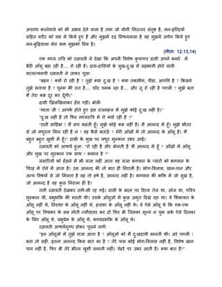 अऩयाध कयनेवारे को बी अबम दे ने वारा है तथा जो मोगी ननयन्तय सॊतद्श है , भन-इजन्िमों
सहहत शयीय को वश भें ककमे हए हैं औय भझभें दृढ़ ननद्ळमवारा है वह भझभें अऩदण ककमे हए
भन-फवद्धवारा भेया बक्त भझको वप्रम है ।
                                                                          (गीता् 12.13,14)
       एक भध्म याबत्र को यत्नावती ने दे खा कक अऩनी ववशेष कृऩाऩात्र दासी अऩने कभये    भें
फैठी आॉसू फहा यही है .... यो यही है । दास-दामसमों क सख-द्ख भें सहबागी होने वारी
                                                   े
वात्सल्मभमी यत्नावती ने जाकय ऩछा्
                              ू
       "फहन ! क्मों यो यही है ? तझे क्मा द्ख है ? क्मा तकरीप, ऩीडा, आऩवत्त है ? ककसने
तझे सतामा है ? ऩनभ की यात है .... चाॉद चभक यहा है .... औय तू यो यही है ऩगरी ? भझे फता
                ू
भैं तेया कद्श दय कय दॉ गी।"
               ू       ू
       दासी णखरणखराकय हॉ स ऩडी। फोरी्
       "भाता जी ! आऩक होते हए इस याजभहर भें भझे कोई द्ख नहीॊ है ।"
                     े
       "द्ख नहीॊ है तो कपय भध्मयाबत्र भें यो क्मों यही है ?"
      "यानी साहहफा ! भैं सच कहती हूॉ। भझे कोई कद्श नहीॊ है । भै आनन्द भें हूॉ। भझे बीतय
से जो भधयता मभर यही है न ! वह कसे फताऊ ? भेयी आॉखों भें तो आनन्द क आॉसू हैं। भैं
                                 ै        ॉ                            े
फहत फहत खशी भें हूॉ।" दासी क भख ऩय भधय भस्कान उबय आई।
                            े
       यत्नावती को आद्ळमद हआ् "यो यही है औय फोरती है 'भैं आनन्द भें हूॉ !' आॉखों भें आॉसू
औय भख ऩय भस्कान एक साथ ! कभार है !''
       सॊसारयमों को हॉ सने भें बी भजा नहीॊ आता वह भजा बगवान क प्मायों को बगवान क
                                                             े                  े
ववयह भें योने भें आता है । उस आनन्द की तो फात ही ननयारी है । बोग-ववरास, खान-ऩान औय
अन्म ववषमों से जो मभरता है वह तो हषद है , आनन्द नहीॊ है । बगवान की बडक्त भें जो सख है,
जो आनन्द है वह कछ ननयारा ही है ।
       यानी यत्नावती दे खकय ठगी-सी यह गई। दासी क फदन ऩय हदव्म तेज था, ओज था, ऩववत्र
                                                े
भस्कान थी, प्रबबडक्त की भस्ती थी। उसक आॉसओॊ भें कछ अभत हदख यहा था। वे मशकामत क
                                     े               ृ                        े
आॉसू नहीॊ थे, ननयाशा क आॉसू नहीॊ थे, हताशा क आॉसू नहीॊ थे। वे ऐसे आॉसू थे कक एक-एक
                      े                     े
आॉसू ऩय ववद्वबय क सफ भोती न्मौछावय कय दो कपय फी जजसका भूल्म न चक सक ऐसे हदरफय
                 े                                                 े
क मरए आॉसू थे, प्रबप्रेभ क आॉसू थे, बगवदबडक्त क आॉसू थे।
 े                        े                    े
       यत्नावती आद्ळमदभनध होकय ऩछने रगी्
                                ू
       "इन आॉसूओॊ भें तझे भजा आता है ? आॉसूओॊ को भैं द्खदामी भानती थी। अये ऩगरी !
फता तो सही, इतना आनन्द ककस फात का है ? तेये ऩास कोई बोग-ववरास नहीॊ है , ववशेष खान
ऩान नहीॊ है , कपय फी तेये बीतय खशी सभाती नहीॊ। चेहये ऩय उबय आती है । क्मा फात है?"
 