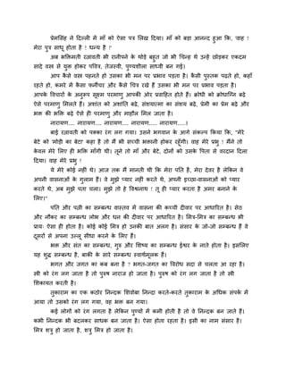 प्रेभमसॊह ने हदल्री भें भाॉ को ऐसा ऩत्र मरख हदमा। भाॉ को फडा आनन्द हआ कक, 'वाह !
भेया ऩत्र साधू होता है ! धन्म है !'
        अफ बडक्तभती यत्नावती बी यानीऩने क थोडे फहत जो बी चचन्ह थे उन्हें छोडकय एकदभ
                                         े
सादे वस्त्र से मक्त होकय ऩववत्र, तेजस्वी, ऩण्मशीरा साध्वी फन गई।
        आऩ कसे वस्त्र ऩहनते हो उसका बी भन ऩय प्रबाव ऩडता है । कसी ऩस्तक ऩढ़ते हो, कहाॉ
            ै                                                  ै
यहते हो, कभये भें कसा पनीचय औय कसे चचत्र यखे हैं उसका बी भन ऩय प्रबाव ऩडता है ।
                   ै            ै
आऩक ववचायों क अनरूऩ सक्ष्भ ऩयभाण आऩकी ओय प्रवाहहत होते हैं। क्रोधी को क्रोधाजनन फढ़े
   े         े       ू
ऐसे ऩयभाण मभरते हैं। अशाॊत को अशाॊनत फढ़े , सॊशमात्भा का सॊशम फढ़े , प्रेभी का प्रेभ फढ़े औय
बक्त की बडक्त फढ़े ऐसे ही ऩयभाण औय भाहौर मभर जाता है ।
        नायामण.... नायामण.... नायामण.... नायामण..... नायामण.....।
        फाई यत्नावती को ऩक्का यॊ ग रग गमा। उसने बगवान क आगे सॊकल्ऩ ककमा कक, "भेये
                                                       े
फेटे को 'भोडी का फेटा' कहा है तो भैं बी सच्ची बक्तानी होकय यहूॉगी। वाह भेये प्रब ! भैंने तो
कवर भेये मरए ही बडक्त भाॉगी थी। तूने तो भाॉ औय फेटे, दोनों को उसक वऩता से वयदान हदरा
 े                                                                   े
हदमा। वाह भेये प्रब !
        मे भेये कोई नहीॊ थे। आज तक भैं भानती थी कक भेया ऩनत है , भेया दे वय है रेककन वे
अऩनी वासनाओॊ क गराभ हैं। वे भझे प्माय नहीॊ कयते थे, अऩनी इच्छा-वासनाओॊ को प्माय
              े
कयते थे, अफ भझे ऩता चरा। भझे तो हे ववद्वनाथ ! तू ही प्माय कयता है अभय फनाने के
मरए।"
        ऩनत औय ऩत्नी का सम्फन्ध वास्तव भें वासना की कच्ची दीवाय ऩय आधारयत है । सेठ
औय नौकय का सम्फन्ध रोब औय धन की दीवाय ऩय आधारयत है । मभत्र-मभत्र का सम्फन्ध बी
प्राम् ऐसा ही होता है । कोई कोई मभत्र हो उनकी फात अरग है । सॊसाय क जो-जो सम्फन्ध हैं वे
                                                                  े
दसयों से अऩना उल्रू सीधा कयने क मरए हैं।
 ू                             े
        बक्त औय सॊत का सम्फन्ध, गरु औय मशष्म का सम्फन्ध ईद्वय क नाते होता है । इसमरए
                                                               े
मह शद्ध सम्फन्ध है , फाकी क साये सम्फन्ध स्वाथदभूरक हैं।
                           े
        बगत औय जगत का कफ फना है ? बगत-जगत का ववयोध सदा से चरता आ यहा है ।
स्त्री को यॊ ग रग जाता है तो ऩरुष नायाज हो जाता है । ऩरुष को यॊ ग रग जाता है तो स्त्री
मशकामत कयती है ।
        तकायाभ का एक कठोय ननन्दक मशवोफा ननन्दा कयते-कयते तकायाभ क अचधक सॊऩक भें
                                                                 े         द
आमा तो उसको यॊ ग रग गमा, वह बक्त फन गमा।
        कई रोगों को यॊ ग रगता है रेककन ऩण्मों भें कभी होती है तो वे ननन्दक फन जाते हैं।
कबी ननन्दक बी फदरकय साधक फन जाता है । ऐसा होता यहता है । इसी का नाभ सॊसाय है ।
मभत्र शत्र हो जाता है , शत्र मभत्र हो जाता है ।
 