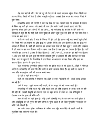 शेय अफ वहाॉ से रौटा औय जो दय से दे ख यहे थे उनको स्वधाभ ऩहॉ चा हदमा। ककसी का
                                  ू
नास्ता ककमा, ककसी को ऐसे ही सीधा मभऩयी ऩहॉ चामा। सफको ठीक कयक शेय वाऩस वऩॊजये भें
                                                             े
घस गमा।
       भाधवमसॊह भहर की अटायी से मह सफ दे ख यहा था। उसको रगा कक बगवान क प्रबाव
                                                                      े
क बफना मह नहीॊ हो सकता। शेय कभये भें जाम औय यानी उसकी आयती उताये , शेय मसय
 े
झकाकय वाऩस आवे औय नौकयों को खा जाम.... मह चभत्काय है । वास्तव भें भैंने यानी को
सभझने भें बर की है । ऐसी यानी कबी गस्से भें आकय भझे कछ कह दे गी तो भेया क्मा होगा ?
           ू
याज्म का क्मा होगा ?
       बोगी को चायों ओय से बम क ववचाय घेये ही यहते हैं। आऩने कई फाय कथाएॉ सनी होगी
                               े
कक ककसी भनन ने तऩस्मा की औय इन्ि का आसन हहरा। जफ-जफ हहरता है तफ-तफ इन्ि का
आसन ही हहरता है , कबी बी मभयाज का आसन ऩाडा हहरा हो ऐसा सना ? कबी नहीॊ। वास्तव
भें तो मभयाज का ऩाडा हहरना चाहहए। भगय जफ हहरा है तफ इन्ि का आसन ही हहरा है । जहाॉ
बोगववत्त हो, रगाव हो उसका ही हदर हहरता है । जहाॉ त्माग हो, अनशासन हो वहाॉ क्मा हहरेगा
    ृ
? आज तक भैंने मह नहीॊ सना कक ककसी तऩस्वी भनन ने तऩस्मा की औय मभयाज का ऩाडा
हहरा। मह तो सना है कक ववद्वामभत्र ने तऩ ककमा, नय-नायामण ने तऩ ककमा औय इन्ि का
आसन हहरा। आऩने बी सना होगा।
       याजा घफडामा। ऩण्मशीर सशीर व्मडक्त का दशदन कयने से बी अॊतय भें , आॉखों भें ऩववत्रता
आती है । भाधवमसॊह को रगा कक भैंने यानी क साथ अन्माम ककमा है । वह यानी क भहर भें
                                        े                              े
गमा औय आदयऩूवक यानी को प्रणाभ कयने रगा्
             द
       "हे दे वी ! भझे ऺभा कयो।"
       यानी तो बाव-सभाचध भें ननभनन थी। दासी ने कहा् "यत्नावती भाॉ ! याजा साहफ प्रणाभ
कय यहे हैं।"
       यानी ने कहा् "भझे प्रणाभ नहीॊ कयते, वे तो ठाकय जी को प्रणाभ कयते हैं।"
       भाधवमसॊह की दृवद्श फदर गई। दृवद्श फदर जाम तो सवद्श सखभम हो जाम। यानी तो वही
                                                     ृ
की वही थी। उसको द्रे षफवद्ध से दे खकय याजा का खन गयभ हो गमा था। अफ बडक्तफवद्ध से
                                               ू
दे खकय याजा क रृदम भें बडक्त फढ़ी।
             े
       बक्त तो वही का वही होता है । कोई उसभें दोषफवद्ध कये तो वह ऩाऩ का बागी होता है
औय आदयफवद्ध कये तो ऩण्म की प्रानद्ऱ होती है । ऩण्म फढ़ता है तो ऩयभ ऩण्मशीर ऩयभात्भा की
बडक्त उसे मभरती है ।
       अफ यानी स्वतॊत्र होकय बडक्तबाव भें सवदथा रग गई। भाधवमसॊह ने उसकी भजी के
भताबफक सफ व्मवस्था फदर दी।
 