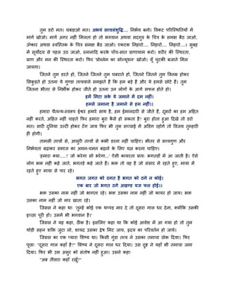 तभ डयो भत। घफडाओ भत। अबमॊ सत्त्वसॊशवद्ध.... ननबदम फनो। ववकट ऩरयजस्थनतमों भें
भागद खोजो। भागद अगय नहीॊ मभरता हो तो बगवान अथवा सदगरु क चचत्र क सभऺ फैठ जाओ,
                                                       े       े
ॐकाय अथवा स्वजस्तक क चचत्र सभऺ फैठ जाओ। एकटक ननहायो.... ननहायो.... ननहायो....। सफह
                    े
भें समोदम से ऩहर उठ जाओ, स्नानाहद कयक ऩाॉच-सात प्राणामाभ कयो। शयीय की जस्थयता,
     ू                               े
प्राण औय भन की जस्थयता कयो। कपय 'प्रोब्रेभ का सोल्मूशन' खोजो। मूॉ चटकी फजाते मभर
जामगा।
      जजतने तभ डयते हो, जजतने जजतने तभ घफयाते हो, जजतने जजतने तभ ववनम्र होकय
मसकडते हो उतना मे गण्डा तत्त्ववारे सभझते हैं कक हभ फडे हैं औय मे हभसे छोटे हैं। तभ
जजतना बीतय से ननबीक होकय जीते हो उतना उन रोगों क आगे सपर होते हो।
                                                े
                               हभें मभटा सक मे जभाने भें दभ नहीॊ।
                                           े
                               हभसे जभाना है जभाने से हभ नहीॊ।।
      हभाया चैतन्म-स्वरूऩ ईद्वय हभाये साथ है , हभ ईभानदायी से जीते हैं, दसयों का हभ अहहत
                                                                         ू
नहीॊ कयते, अहहत नहीॊ चाहते कपय हभाया फया कसे हो सकता है? फया होता हआ हदखे तो डयो
                                          ै
भत। सायी दननमा उल्टी होकय टॉ ग जाम कपय बी तभ सच्चाई भें अडडग यहोगे तो ववजम तम्हायी
ही होगी।
      ताभसी तत्त्वों से, आसयी तत्त्वों से कबी डयना नहीॊ चाहहए। बीतय से सत्त्वगण औय
ननबदमता फढ़ाकय सभाज का अभन-चभन फढ़ाने क मरए मत्न कयना चाहहए।
                                       े
      'हभाया क्मा.....? जो कये गा सो बये गा...' ऐसी कामयता प्राम् बगतडों भें आ जाती है । ऐसे
रोग बक्त नहीॊ कहे जाते, बगतडे कहे जाते हैं। बक्त तो वह है जो सॊसाय भें यहते हए, भामा भें
यहते हए भामा से ऩाय यहे ।
                            बगत जगत को ठगत है बगत को ठगे न कोई।
                            एक फाय जो बगत ठगे अखण्ड मऻ पर होई।।
      बक्त उसका नाभ नहीॊ जो बागता यहे । बक्त उसका नाभ नहीॊ जो कामय हो जाम। बक्त
उसका नाभ नहीॊ जो भाय खाता यहे ।
      जजसस ने कहा था् 'तम्हें कोई एक थप्ऩड भाय दे तो दसया गार धय दे ना, क्मोंकक उसकी
                                                      ू
इच्छा ऩयी हो। उसभें बी बगवान है ।'
       ू
      जजसस ने मह कहा, ठीक है । इसमरए कहा था कक कोई आवेश भें आ गमा हो तो तभ
थोडी सहन शडक्त जटा रो, शामद उसका द्रे ष मभट जाम, रृदम का ऩरयवतदन हो जामे।
      जजसस का एक प्माया मशष्म था। ककसी गॊडा तत्त्व ने उसका तभाचा ठोक हदमा। कपय
ऩूछा् "दसया गार कहाॉ है ?" मशष्म ने दसया गार धय हदमा। उस दद्श ने महाॉ बी तभाचा जभा
        ू                            ू
हदमा। कपय बी उस असय को सॊतोष नहीॊ हआ। उसने कहा्
      "अफ तीसया कहाॉ यख?"
                       ॉू
 