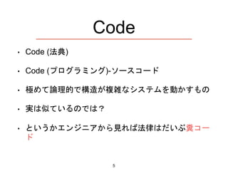 Code
• Code (法典)
• Code (プログラミング)-ソースコード
• 極めて論理的で構造が複雑なシステムを動かすもの
• 実は似ているのでは？
• というかエンジニアから見れば法律はだいぶ糞コー
ド
5
 