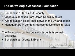The Daiwa Anglo-Japanese Foundation
• Founded in 1988 as a UK charity
• Generous donation from Daiwa Capital Markets
• Aim to support closer links between the UK and Japan
• Headquarters in London; representative office in Tokyo
The Foundation carries out work through three main
activities:
• Scholarships, Grants & Events
Daiwa Foundation Japan House,
Regent’s Park
 