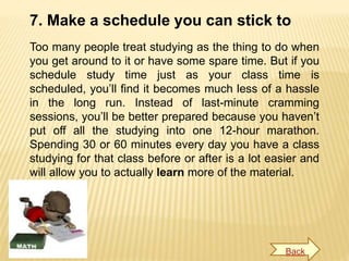 7. Make a schedule you can stick to
Too many people treat studying as the thing to do when
you get around to it or have some spare time. But if you
schedule study time just as your class time is
scheduled, you’ll find it becomes much less of a hassle
in the long run. Instead of last-minute cramming
sessions, you’ll be better prepared because you haven’t
put off all the studying into one 12-hour marathon.
Spending 30 or 60 minutes every day you have a class
studying for that class before or after is a lot easier and
will allow you to actually learn more of the material.
Back
 