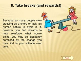 8. Take breaks (and rewards!)
Because so many people view
studying as a chore or task, it’s
human nature to avoid it. If,
however, you find rewards to
help reinforce what you’re
doing, you may be pleasantly
surprised by the change you
may find in your attitude over
time.
Next
 