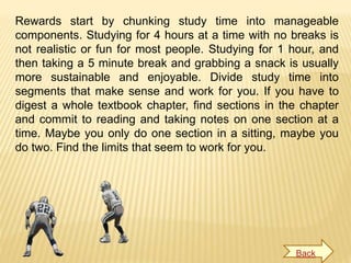 Rewards start by chunking study time into manageable
components. Studying for 4 hours at a time with no breaks is
not realistic or fun for most people. Studying for 1 hour, and
then taking a 5 minute break and grabbing a snack is usually
more sustainable and enjoyable. Divide study time into
segments that make sense and work for you. If you have to
digest a whole textbook chapter, find sections in the chapter
and commit to reading and taking notes on one section at a
time. Maybe you only do one section in a sitting, maybe you
do two. Find the limits that seem to work for you.
Back
 